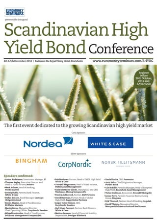 presents the inaugural




Scandinavian High
Yield Bond Conference
4th & 5th December, 2012 • Radisson Blu RoyalViking Hotel, Stockholm                  www.euromoneyseminars.com/SHYBC


                                                                                                                                     Register
                                                                                                                                      before
                                                                                                                                   26th October,
                                                                                                                                     2012 and
                                                                                                                                    SAVE €200




The first event dedicated to the growing Scandinavian high yield market
                                                                 Gold Sponsor:




                                                                Silver Sponsors:




Speakers confirmed:
• Anton Andersson, Investment Manager, If      • Rob Mathews, Partner, Head of EMEA High Yield,   • Daniel Sachs, CEO, Proventus
• Thomas Begley, Executive Director and          White & Case                                     • Antti Saha, Chief Origination Manager,
  Head of Fixed Income, Nordea                 • Thorkell Magnusson, Head of Fixed Income,          Nordea Bank
• Mark Bulmer, Head of Banking,                  Stefnir Asset Management                         • Curt Schibli, Portfolio Manager, Head of European
  Nordic Capital                               • Saila Miettinen-Lähde, Deputy CEO and CFO,         High Yield, Brookfield Asset Management
• Jeremy Duffy, Partner, Bank Finance,           Talvivaara Mining Company Plc                    • Victor Snellman, Economist, Svenskt Näringsliv
  White & Case                                 • Patrick de Muynck, Partner, EQT Partners
                                                                                                  • James Terry, Partner, Financial Restructuring
• Stefan Ericson, Fund Manager, Carnegie       • David Newman, Partner, Head of Global              Group, Bingham
  Obligationsfond                                High Yield, Rogge Global Partners
                                                                                                  • Erik Thornell, Partner, Head of Banking, Segulah
• Simen Flaaten, Head of Fixed Income,         • Jesper Holm Nielsen, CEO,
                                                                                                  • David Tilstone, Managing Director,
  RS Platou Markets                              CorpNordic Sweden
                                                                                                    Macquarie Infrastructure and Real Assets
• Martin Gorne, Managing Director,             • Carl-Hugo Parment, Partner, Bank Finance,
  Chief Operating Officer, CorpNordic Sweden     White & Case
• Mikael Lundström, Head of Fixed Income,      • Mattias Persson, Head of Financial Stability
  Evli Fund Management Company Ltd.              Department, Sveriges Riksbank
 