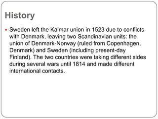 History
 Sweden left the Kalmar union in 1523 due to conflicts

with Denmark, leaving two Scandinavian units: the
union of Denmark-Norway (ruled from Copenhagen,
Denmark) and Sweden (including present-day
Finland). The two countries were taking different sides
during several wars until 1814 and made different
international contacts.

 