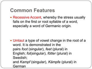 Common Features
 Recessive Accent, whereby the stress usually

falls on the first or root syllable of a word,
especially a word of Germanic origin.

 Umlaut a type of vowel change in the root of a

word. It is demonstrated in the
pairs foot (singular), feet (plural) in
English; fot(singular), fötter (plural) in
Swedish;
and Kampf (singular), Kämpfe (plural) in
German

 