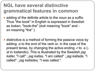 NGL have several distinctive
grammatical features in common
 adding of the definite article to the noun as a suffix.

Thus "the book" in English is expressed in Swedish
as boken, "book-the" (bok meaning "book" and en meaning "the" ).
 distinctive is a method of forming the passive voice by

adding -s to the end of the verb or, in the case of the
present tense, by changing the active ending -r to -s (st in Icelandic). This is illustrated by the Swedish jag
kaller, "I call" ; jag kallas, "I am called" ; jag kallade, "I
called" ; jag kallades, "I was called."

 