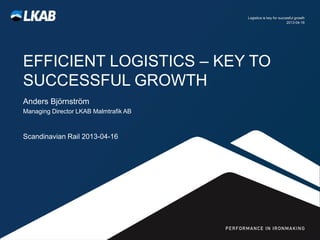 Logistics is key for succesful growth
                                                                2013-04-16




EFFICIENT LOGISTICS – KEY TO
SUCCESSFUL GROWTH
Anders Björnström
Managing Director LKAB Malmtrafik AB



Scandinavian Rail 2013-04-16
 