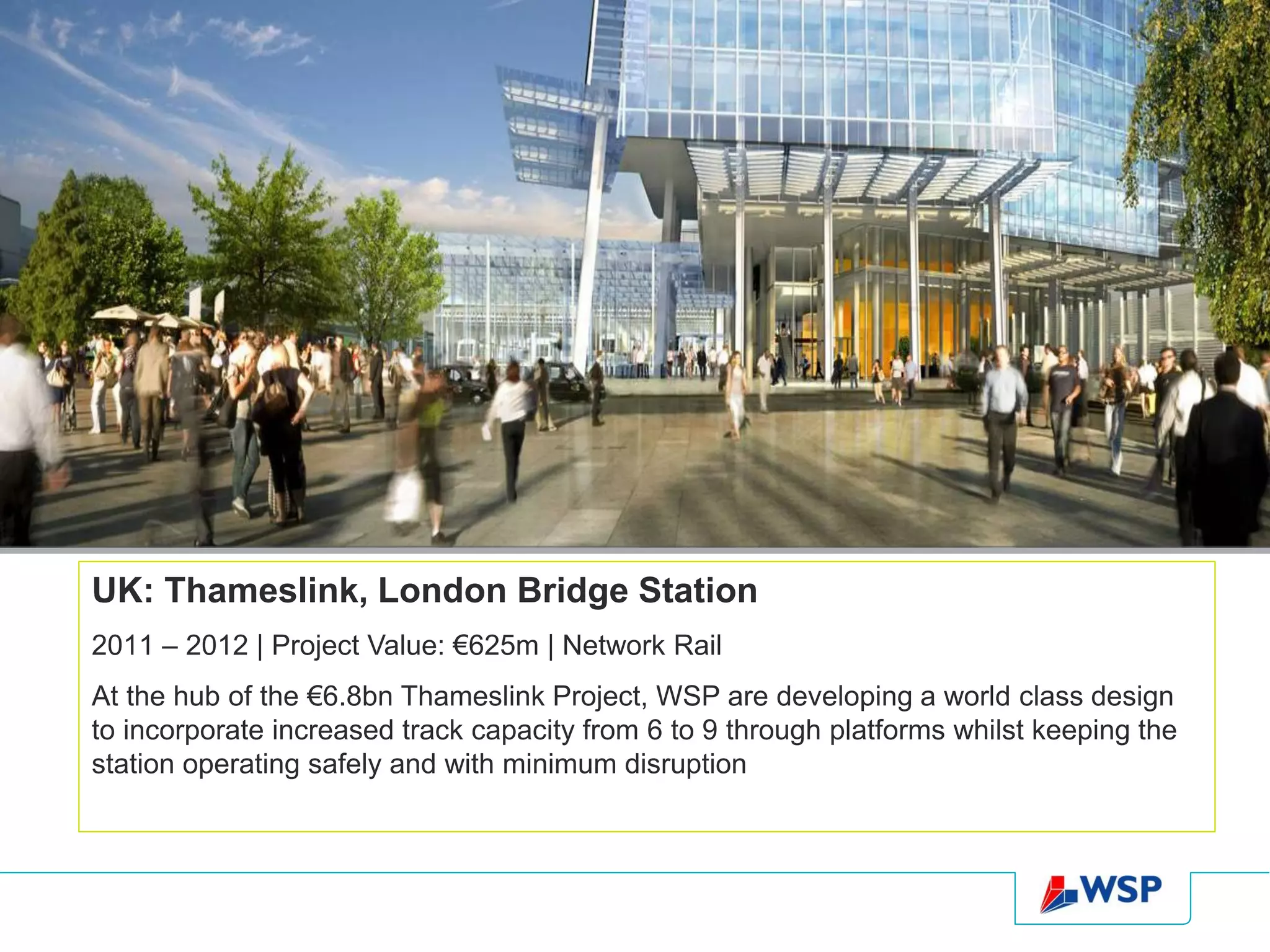 UK: Thameslink, London Bridge Station
2011 – 2012 | Project Value: €625m | Network Rail
At the hub of the €6.8bn Thameslink Project, WSP are developing a world class design
to incorporate increased track capacity from 6 to 9 through platforms whilst keeping the
station operating safely and with minimum disruption
 