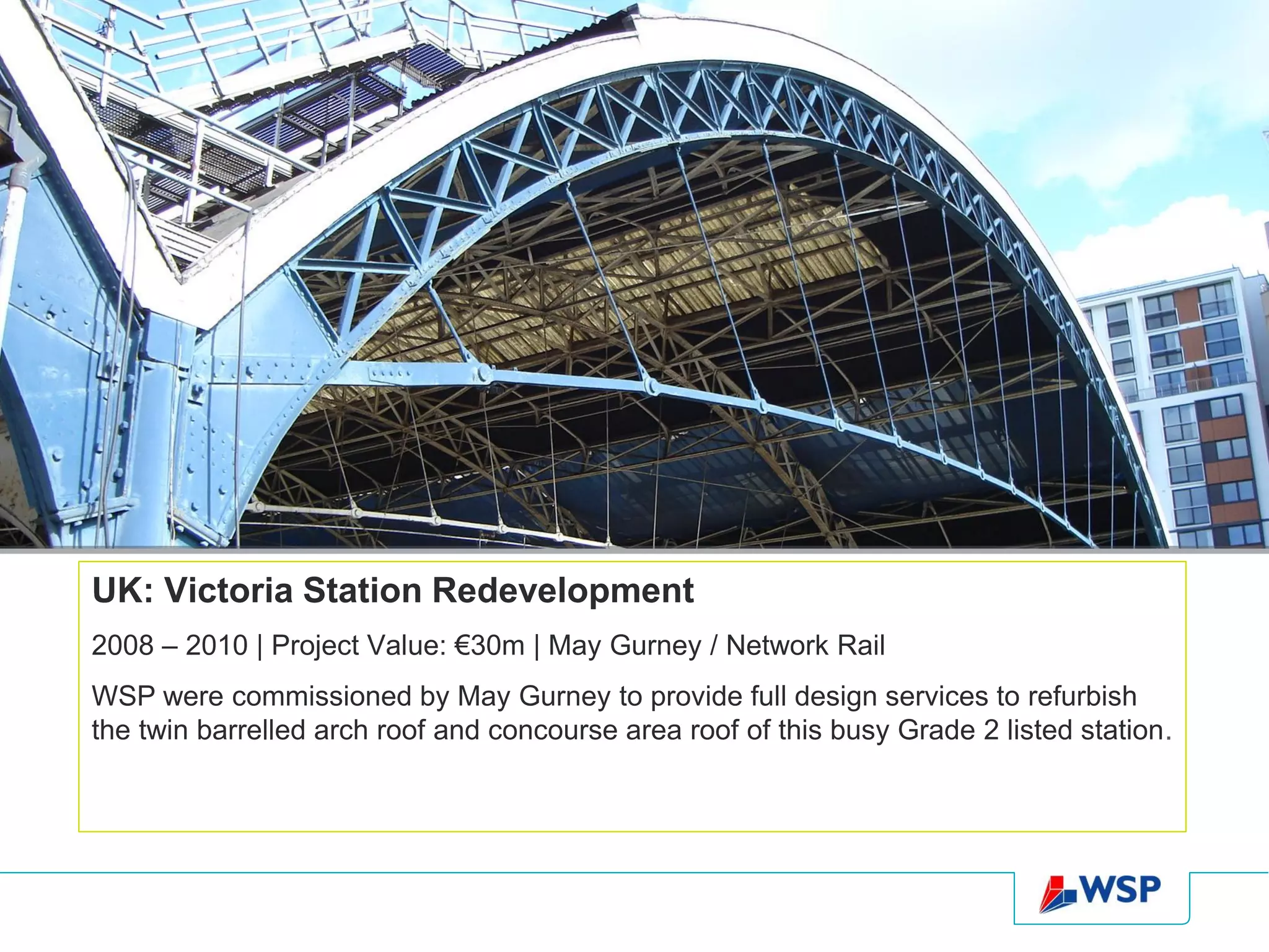 UK: Victoria Station Redevelopment
2008 – 2010 | Project Value: €30m | May Gurney / Network Rail
WSP were commissioned by May Gurney to provide full design services to refurbish
the twin barrelled arch roof and concourse area roof of this busy Grade 2 listed station.
 