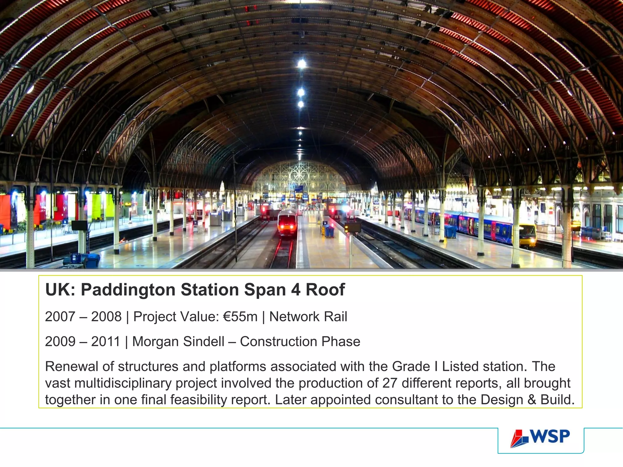 UK: Paddington Station Span 4 Roof
2007 – 2008 | Project Value: €55m | Network Rail
2009 – 2011 | Morgan Sindell – Construction Phase
Renewal of structures and platforms associated with the Grade I Listed station. The
vast multidisciplinary project involved the production of 27 different reports, all brought
together in one final feasibility report. Later appointed consultant to the Design & Build.
 