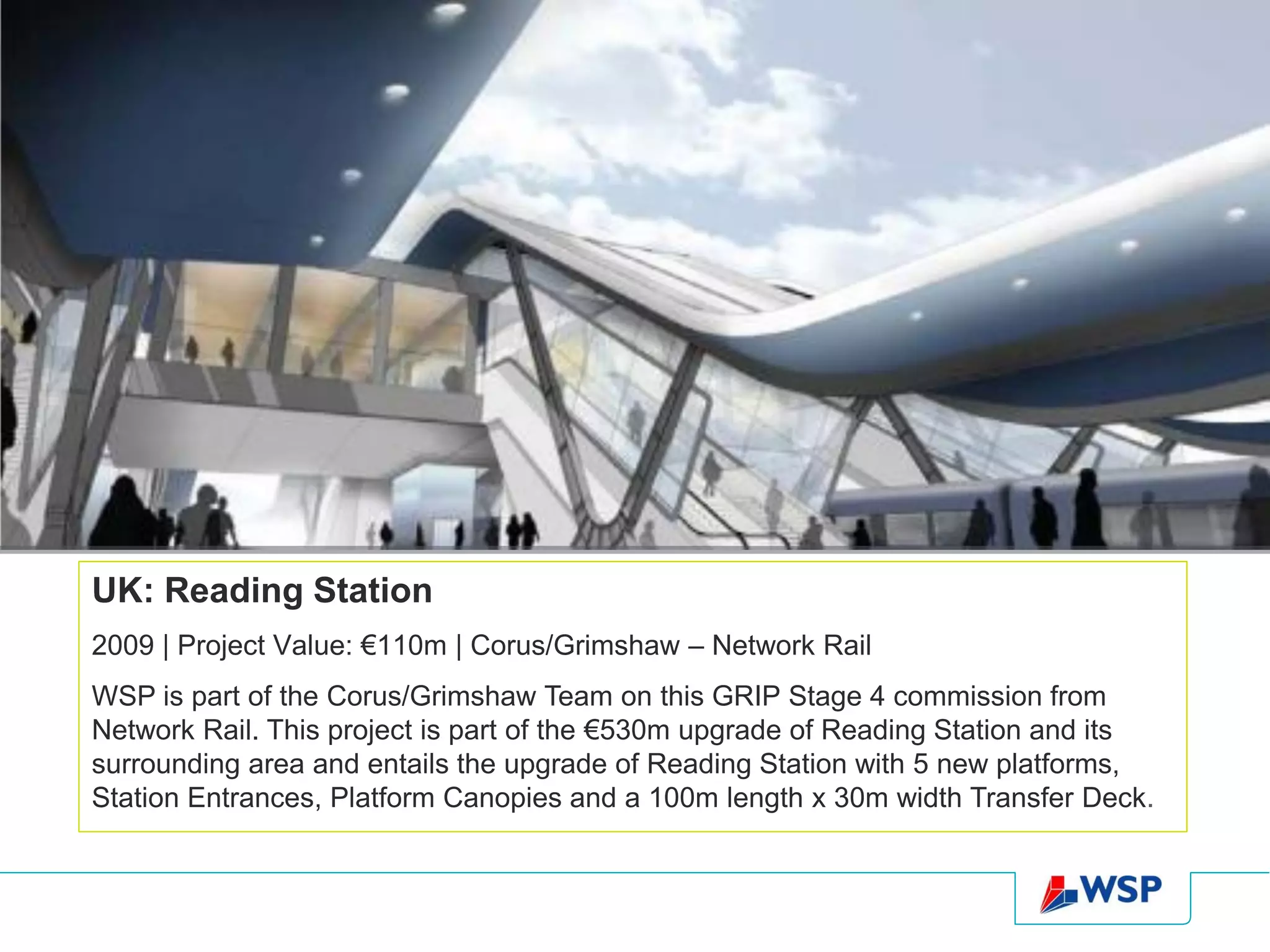 UK: Reading Station
2009 | Project Value: €110m | Corus/Grimshaw – Network Rail
WSP is part of the Corus/Grimshaw Team on this GRIP Stage 4 commission from
Network Rail. This project is part of the €530m upgrade of Reading Station and its
surrounding area and entails the upgrade of Reading Station with 5 new platforms,
Station Entrances, Platform Canopies and a 100m length x 30m width Transfer Deck.
 