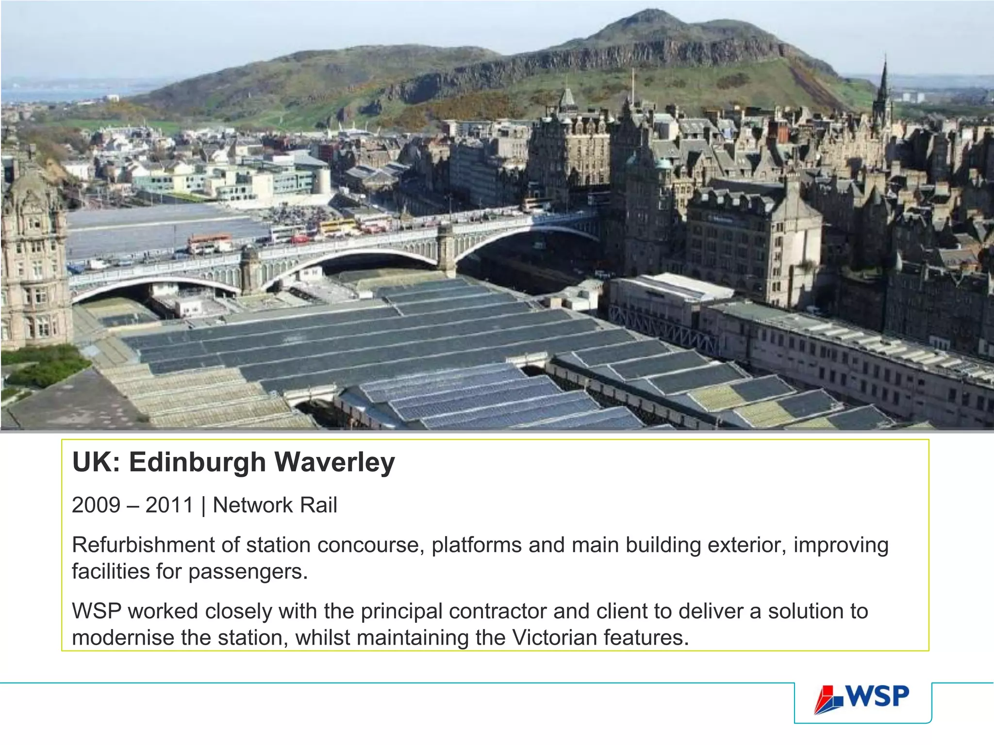 UK: Edinburgh Waverley
2009 – 2011 | Network Rail
Refurbishment of station concourse, platforms and main building exterior, improving
facilities for passengers.
WSP worked closely with the principal contractor and client to deliver a solution to
modernise the station, whilst maintaining the Victorian features.
 