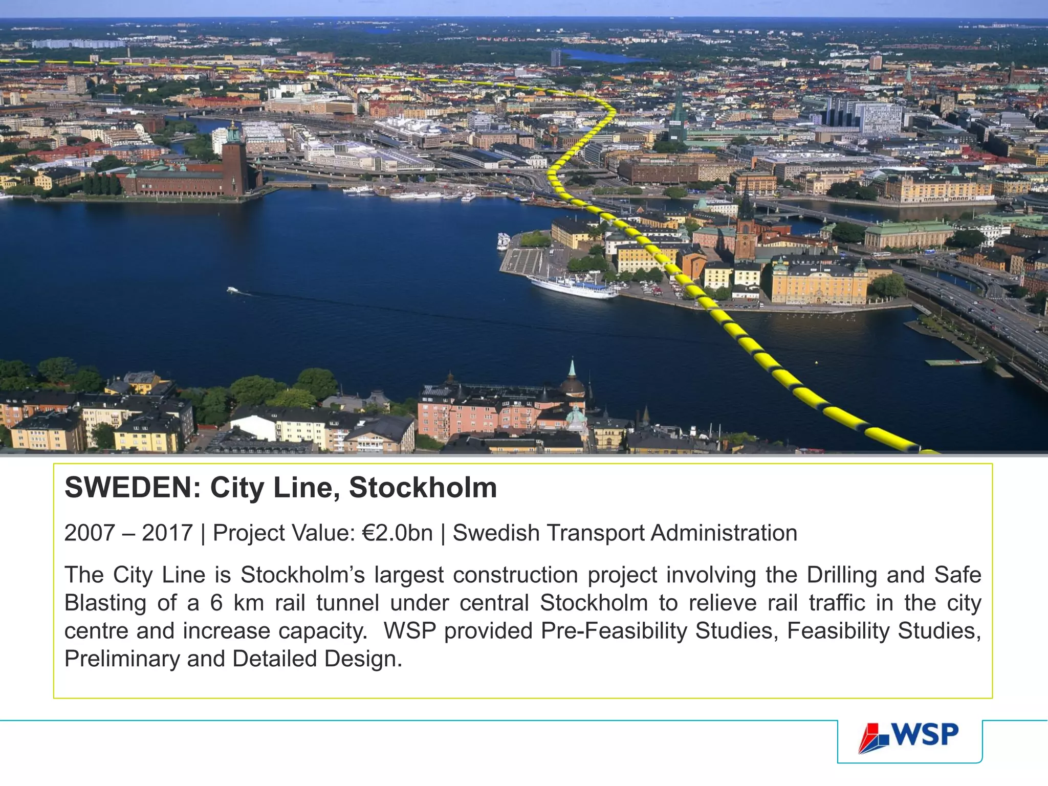 SWEDEN: City Line, Stockholm
2007 – 2017 | Project Value: €2.0bn | Swedish Transport Administration
The City Line is Stockholm’s largest construction project involving the Drilling and Safe
Blasting of a 6 km rail tunnel under central Stockholm to relieve rail traffic in the city
centre and increase capacity. WSP provided Pre-Feasibility Studies, Feasibility Studies,
Preliminary and Detailed Design.
 