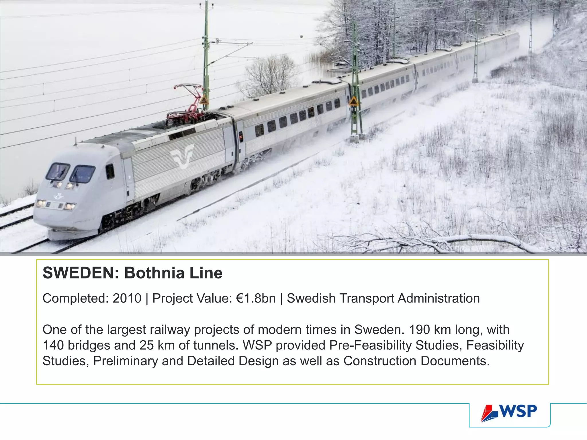 SWEDEN: Bothnia Line
Completed: 2010 | Project Value: €1.8bn | Swedish Transport Administration

One of the largest railway projects of modern times in Sweden. 190 km long, with
140 bridges and 25 km of tunnels. WSP provided Pre-Feasibility Studies, Feasibility
Studies, Preliminary and Detailed Design as well as Construction Documents.
 