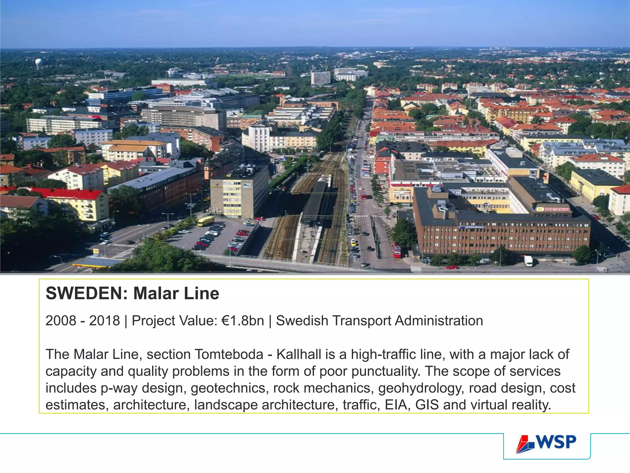 SWEDEN: Malar Line
2008 - 2018 | Project Value: €1.8bn | Swedish Transport Administration

The Malar Line, section Tomteboda - Kallhall is a high-traffic line, with a major lack of
capacity and quality problems in the form of poor punctuality. The scope of services
includes p-way design, geotechnics, rock mechanics, geohydrology, road design, cost
estimates, architecture, landscape architecture, traffic, EIA, GIS and virtual reality.
 