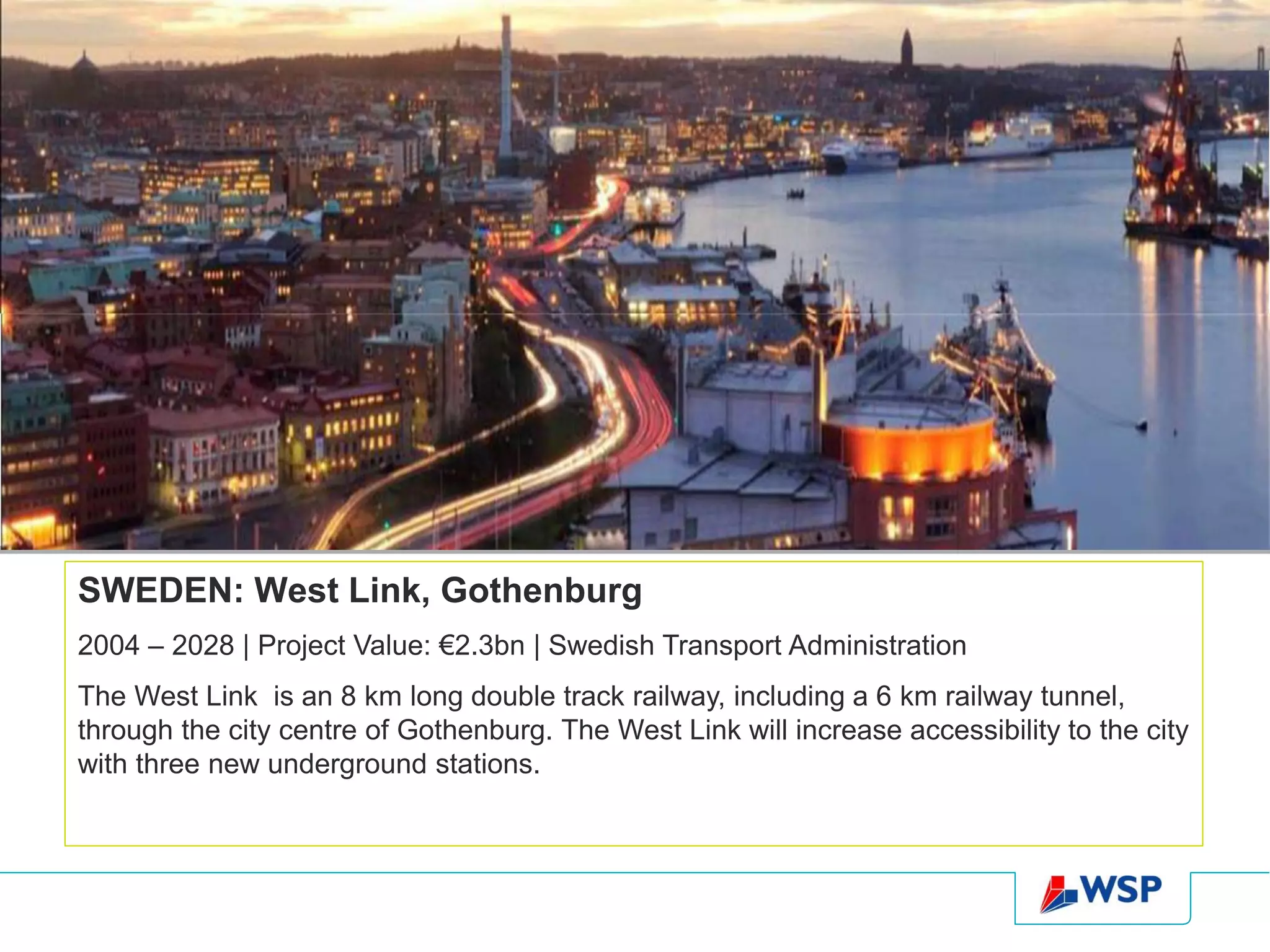 SWEDEN: West Link, Gothenburg
2004 – 2028 | Project Value: €2.3bn | Swedish Transport Administration
The West Link is an 8 km long double track railway, including a 6 km railway tunnel,
through the city centre of Gothenburg. The West Link will increase accessibility to the city
with three new underground stations.
 