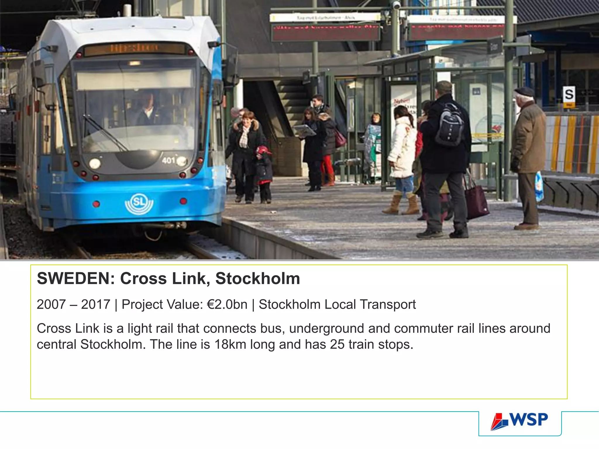 SWEDEN: Cross Link, Stockholm
2007 – 2017 | Project Value: €2.0bn | Stockholm Local Transport
Cross Link is a light rail that connects bus, underground and commuter rail lines around
central Stockholm. The line is 18km long and has 25 train stops.
 