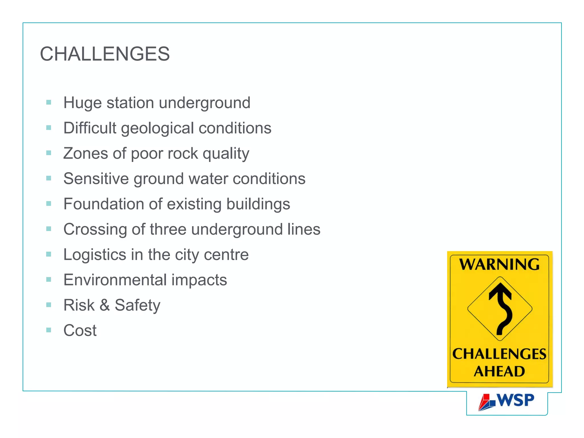CHALLENGES

 Huge station underground
 Difficult geological conditions
 Zones of poor rock quality
 Sensitive ground water conditions
 Foundation of existing buildings
 Crossing of three underground lines
 Logistics in the city centre
 Environmental impacts
 Risk & Safety
 Cost
 