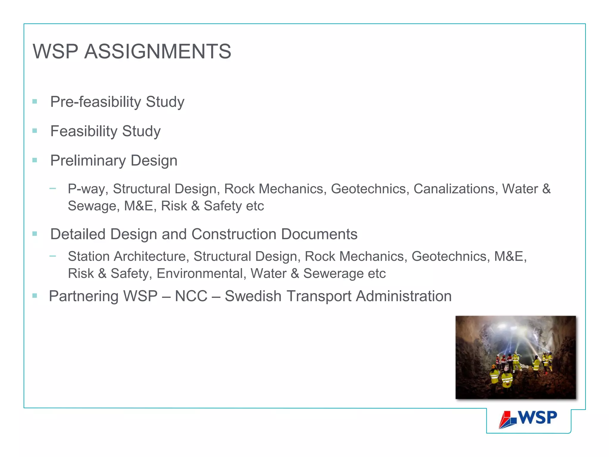 WSP ASSIGNMENTS

 Pre-feasibility Study
 Feasibility Study
 Preliminary Design
  − P-way, Structural Design, Rock Mechanics, Geotechnics, Canalizations, Water &
    Sewage, M&E, Risk & Safety etc

 Detailed Design and Construction Documents
  − Station Architecture, Structural Design, Rock Mechanics, Geotechnics, M&E,
    Risk & Safety, Environmental, Water & Sewerage etc
 Partnering WSP – NCC – Swedish Transport Administration
 