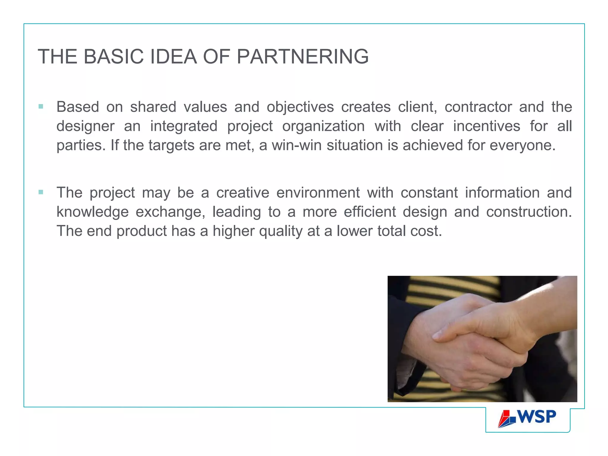 THE BASIC IDEA OF PARTNERING

 Based on shared values and objectives creates client, contractor and the
  designer an integrated project organization with clear incentives for all
  parties. If the targets are met, a win-win situation is achieved for everyone.


 The project may be a creative environment with constant information and
  knowledge exchange, leading to a more efficient design and construction.
  The end product has a higher quality at a lower total cost.
 