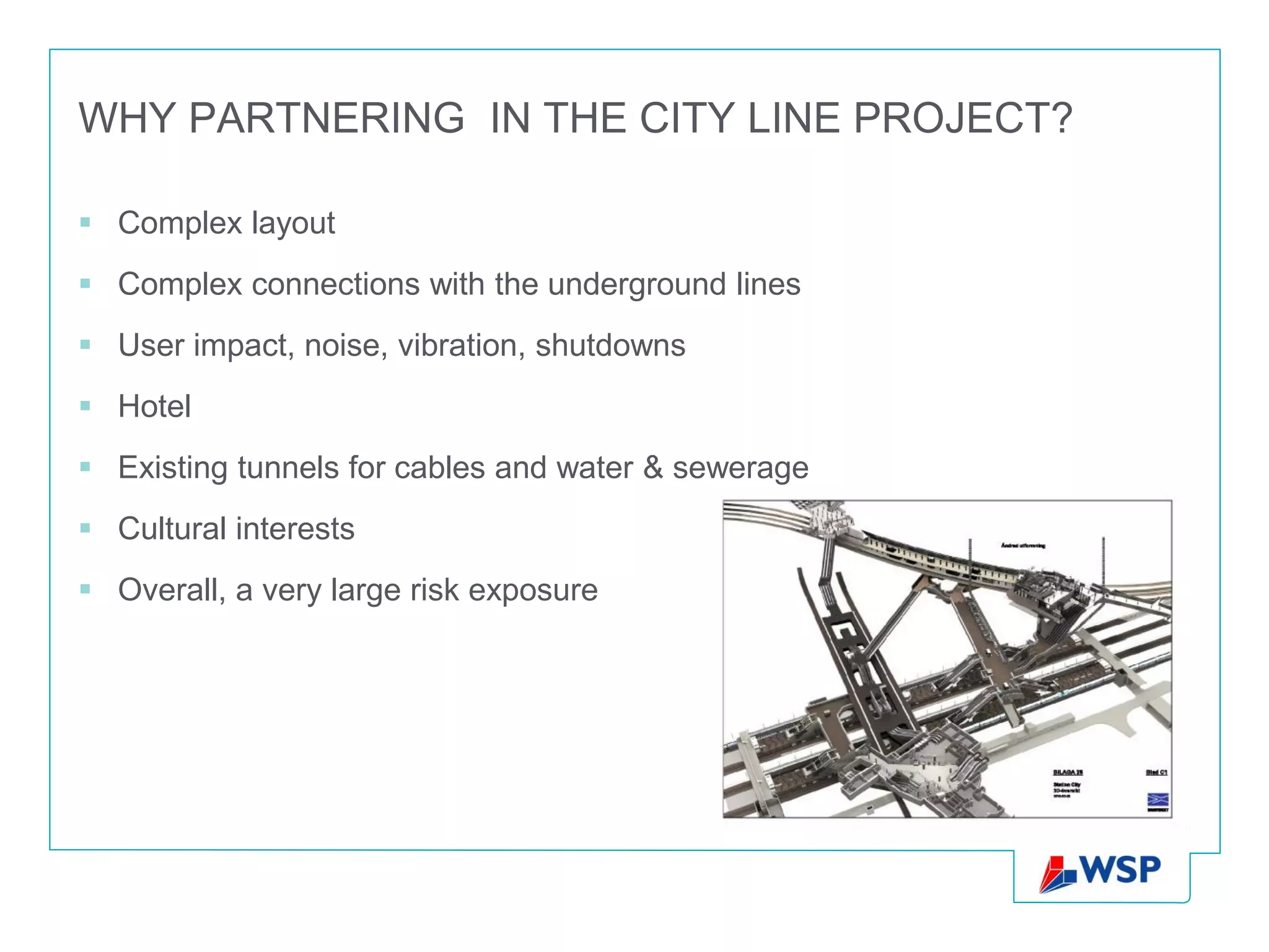 WHY PARTNERING IN THE CITY LINE PROJECT?

 Complex layout
 Complex connections with the underground lines
 User impact, noise, vibration, shutdowns
 Hotel
 Existing tunnels for cables and water & sewerage
 Cultural interests
 Overall, a very large risk exposure
 