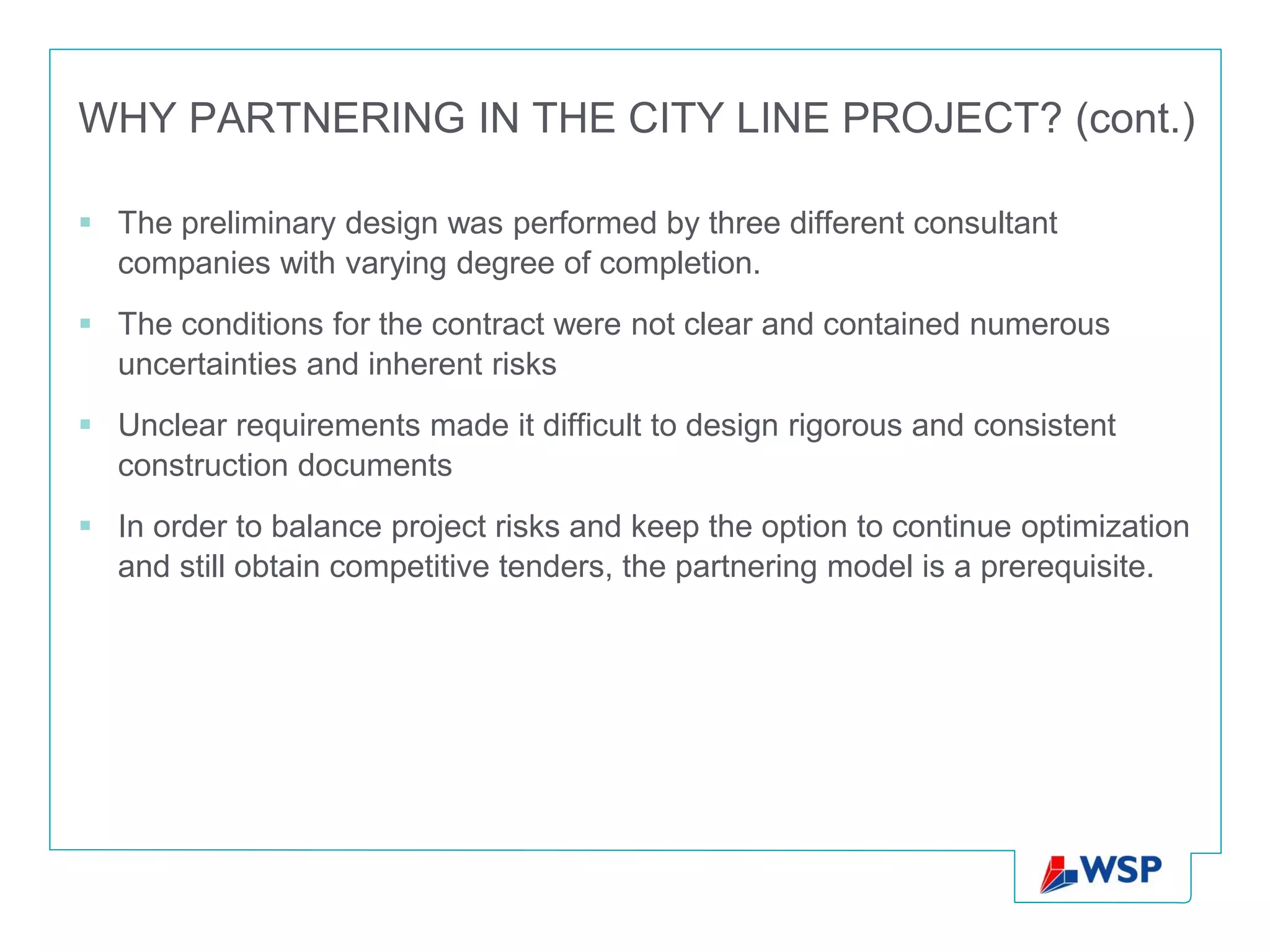 WHY PARTNERING IN THE CITY LINE PROJECT? (cont.)

 The preliminary design was performed by three different consultant
  companies with varying degree of completion.
 The conditions for the contract were not clear and contained numerous
  uncertainties and inherent risks
 Unclear requirements made ​it difficult to design rigorous and consistent
  construction documents
 In order to balance project risks and keep the option to continue optimization
  and still obtain competitive tenders, the partnering model is a prerequisite.
 