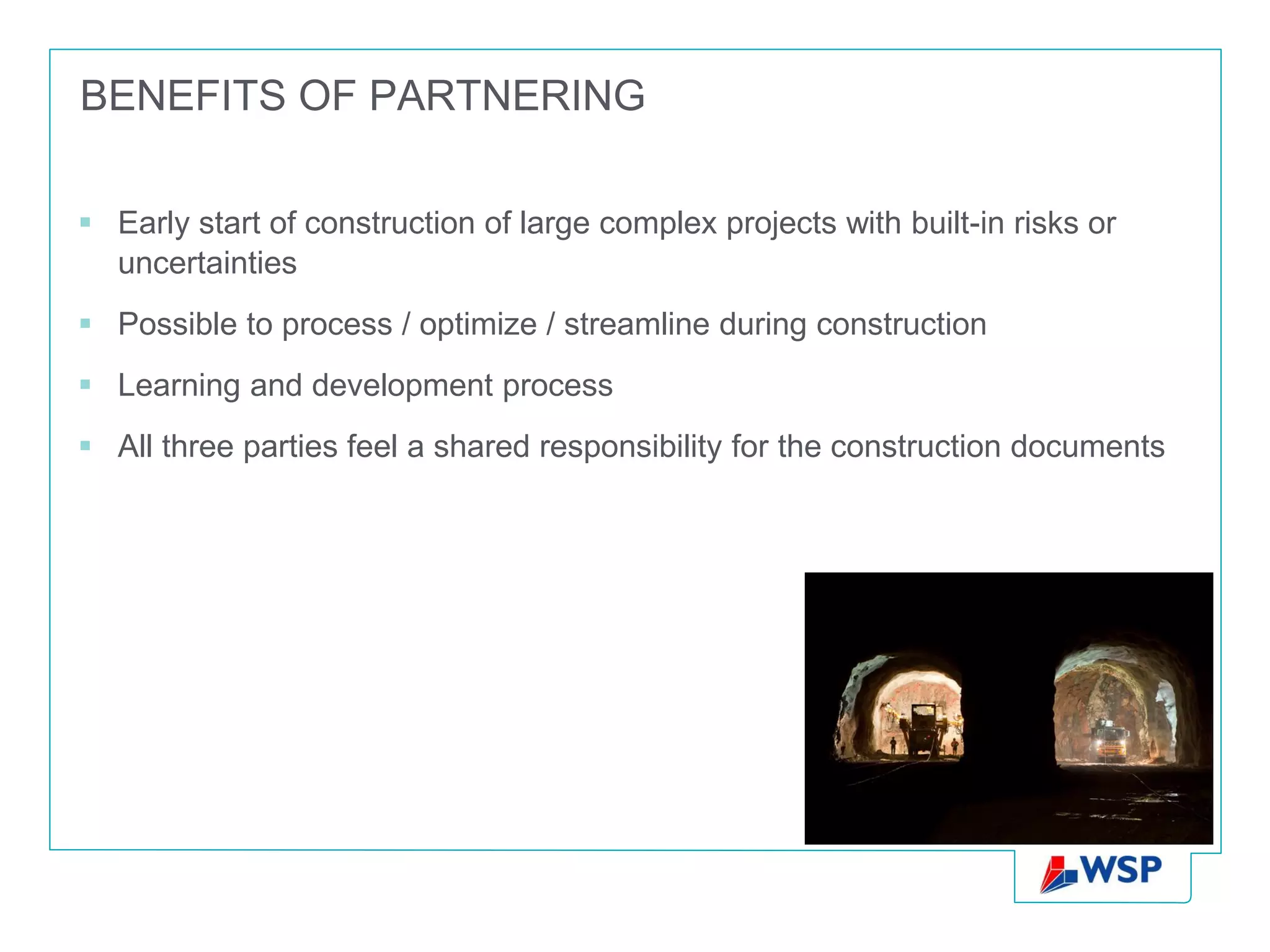 BENEFITS OF PARTNERING

 Early start of construction of large complex projects with built-in risks or
  uncertainties
 Possible to process / optimize / streamline during construction
 Learning and development process
 All three parties feel a shared responsibility for the construction documents
 