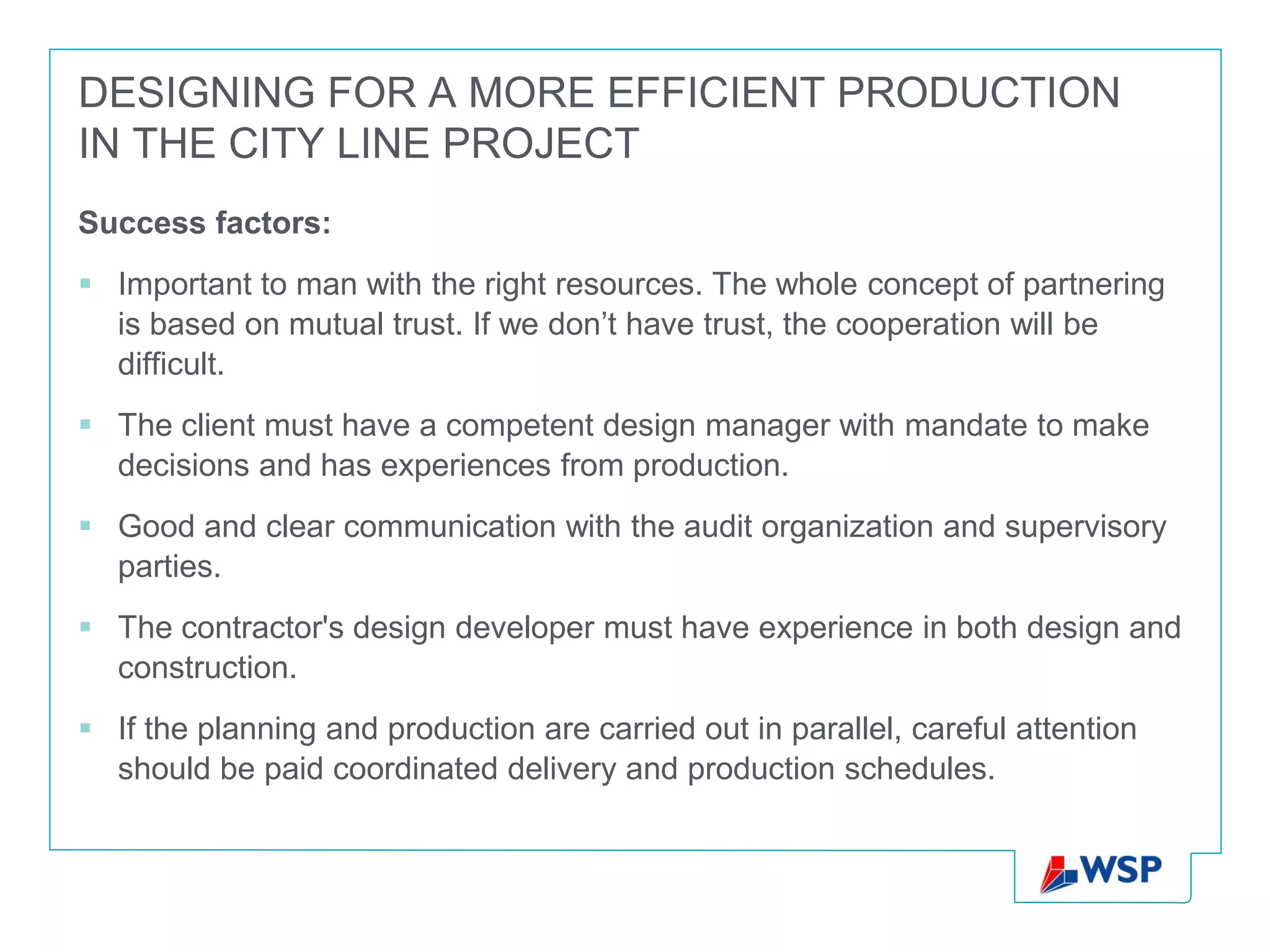 DESIGNING FOR A MORE EFFICIENT PRODUCTION
IN THE CITY LINE PROJECT
Success factors:
 Important to man with the right resources. The whole concept of partnering
  is based on mutual trust. If we don’t have trust, the cooperation will be
  difficult.
 The client must have a competent design manager with mandate to make
  decisions and has experiences from production.
 Good and clear communication with the audit organization and supervisory
  parties.
 The contractor's design developer must have experience in both design and
  construction.
 If the planning and production are carried out in parallel, careful attention
  should be paid coordinated delivery and production schedules.
 