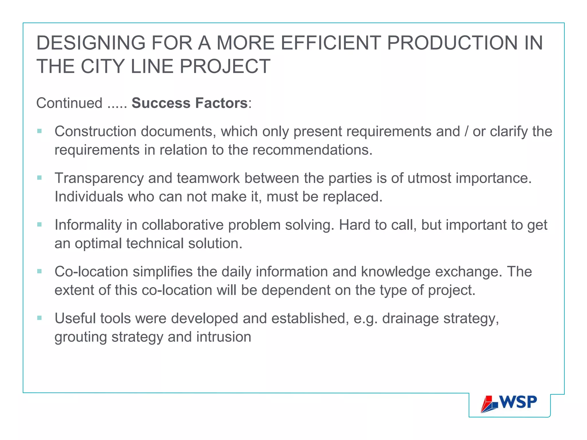 DESIGNING FOR A MORE EFFICIENT PRODUCTION IN
THE CITY LINE PROJECT
Continued ..... Success Factors:
 Construction documents, which only present requirements and / or clarify the
  requirements in relation to the recommendations.
 Transparency and teamwork between the parties is of utmost importance.
  Individuals who can not make it, must be replaced.
 Informality in collaborative problem solving. Hard to call, but important to get
  an optimal technical solution.
 Co-location simplifies the daily information and knowledge exchange. The
  extent of this co-location will be dependent on the type of project.
 Useful tools were developed and established, e.g. drainage strategy,
  grouting strategy and intrusion
 