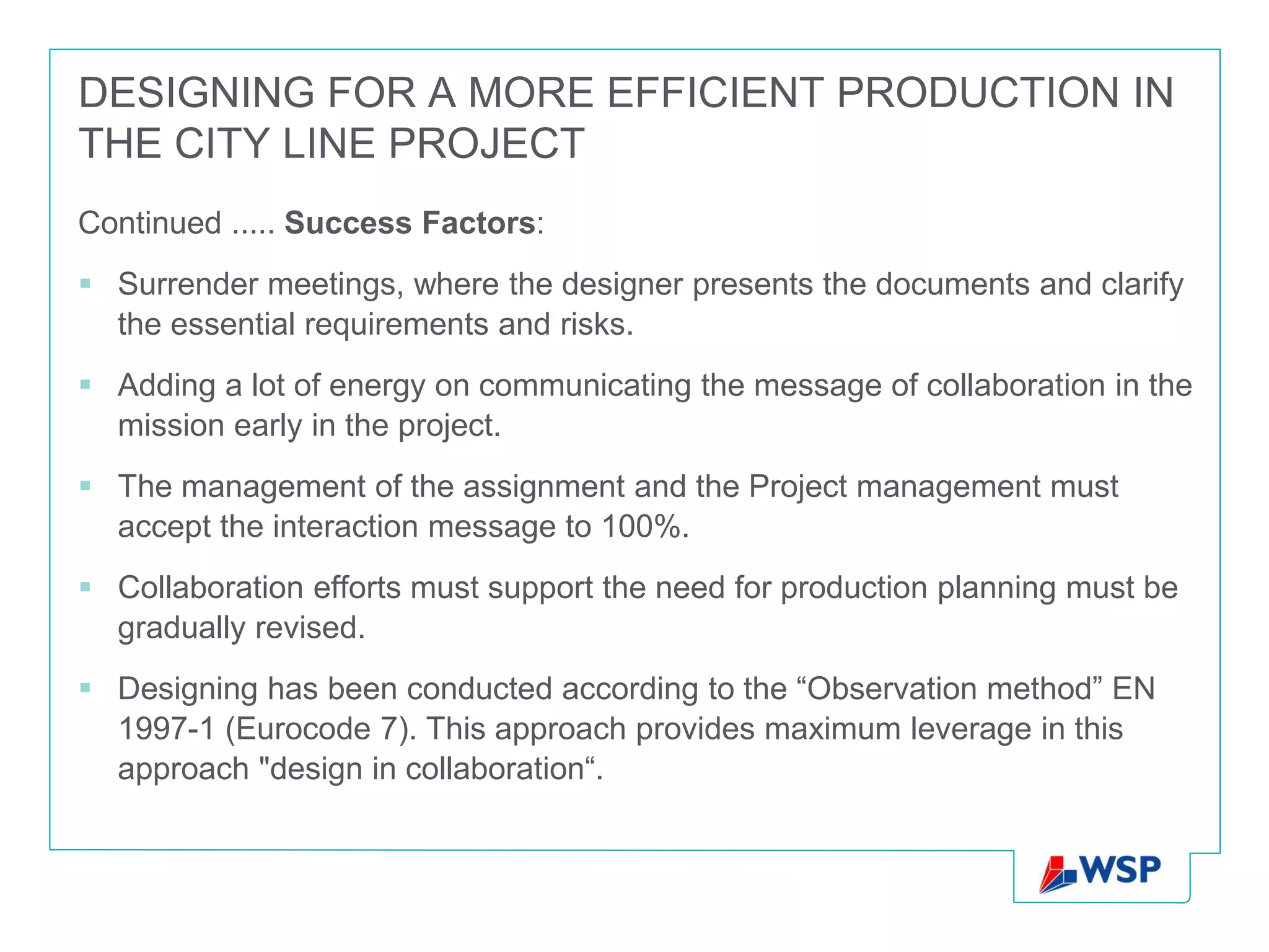 DESIGNING FOR A MORE EFFICIENT PRODUCTION IN
THE CITY LINE PROJECT
Continued ..... Success Factors:
 Surrender meetings, where the designer presents the documents and clarify
  the essential requirements and risks.
 Adding a lot of energy on communicating the message of collaboration in the
  mission early in the project.
 The management of the assignment and the Project management must
  accept the interaction message to 100%.
 Collaboration efforts must support the need for production planning must be
  gradually revised.
 Designing has been conducted according to the “Observation method” EN
  1997-1 (Eurocode 7). This approach provides maximum leverage in this
  approach "design in collaboration“.
 