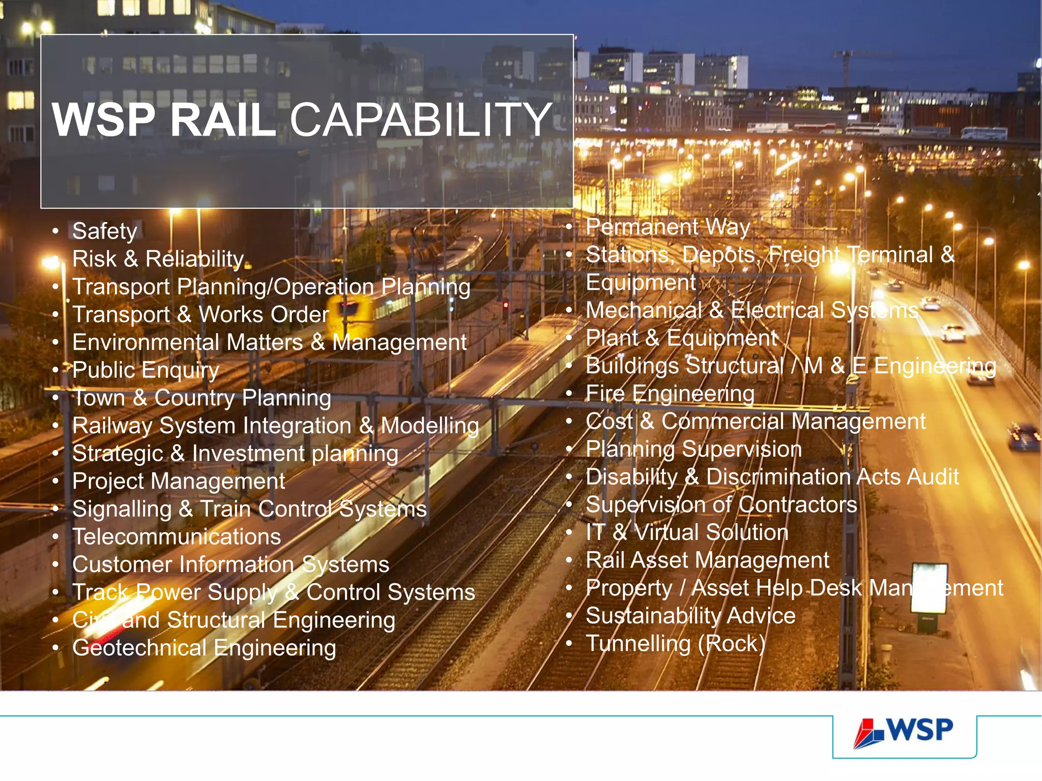 WSP RAIL CAPABILITY

•   Safety                                   • Permanent Way
•   Risk & Reliability                       • Stations, Depots, Freight Terminal &
•   Transport Planning/Operation Planning      Equipment
•   Transport & Works Order                  • Mechanical & Electrical Systems
•   Environmental Matters & Management       • Plant & Equipment
•   Public Enquiry                           • Buildings Structural / M & E Engineering
•   Town & Country Planning                  • Fire Engineering
•   Railway System Integration & Modelling   • Cost & Commercial Management
•   Strategic & Investment planning          • Planning Supervision
•   Project Management                       • Disability & Discrimination Acts Audit
•   Signalling & Train Control Systems       • Supervision of Contractors
•   Telecommunications                       • IT & Virtual Solution
•   Customer Information Systems             • Rail Asset Management
•   Track Power Supply & Control Systems     • Property / Asset Help Desk Management
•   Civil and Structural Engineering         • Sustainability Advice
•   Geotechnical Engineering                 • Tunnelling (Rock)
 