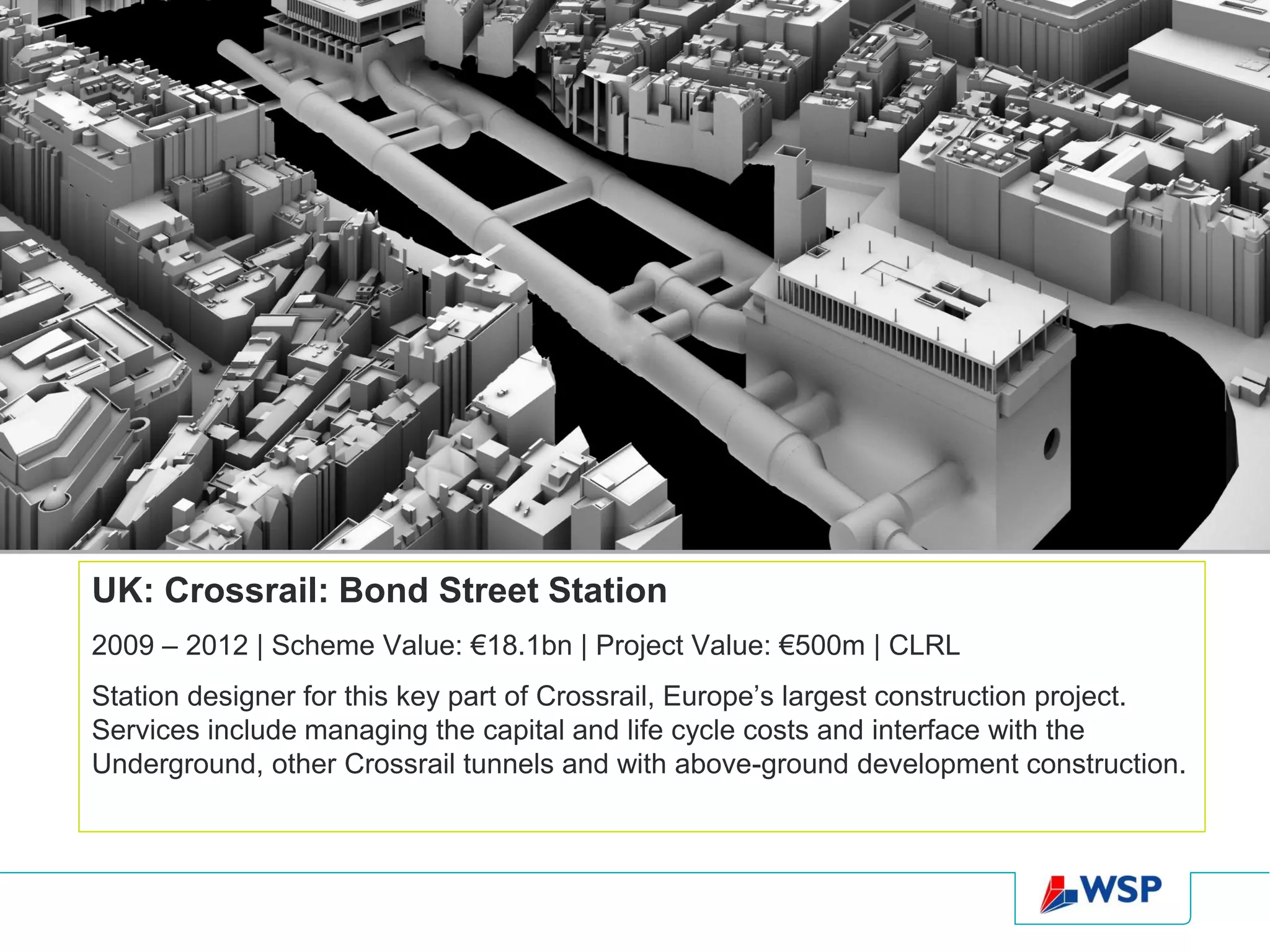 UK: Crossrail: Bond Street Station
2009 – 2012 | Scheme Value: €18.1bn | Project Value: €500m | CLRL
Station designer for this key part of Crossrail, Europe’s largest construction project.
Services include managing the capital and life cycle costs and interface with the
Underground, other Crossrail tunnels and with above-ground development construction.
 