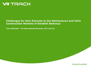Challenges for New Entrants to the Maintenance and Infra
Construction Markets of Swedish Railways

Timo Riihimäki – VP International Business, VR Track Oy
 