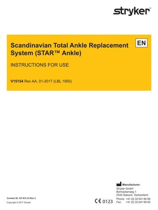 Scandinavian Total Ankle Replacement
System (STAR™ Ankle)
INSTRUCTIONS FOR USE
V15154 Rev AA, 01-2017 (LBL 1950)
EN
Manufacturer:
Stryker GmbH
Bohnackerweg 1
2545 Selzach, Switzerland
Phone: +41 (0) 32 641 66 66
Fax: +41 (0) 32 641 66 60
0123
Content ID: OT-IFU-33 Rev 2
Copyright © 2017 Stryker
 