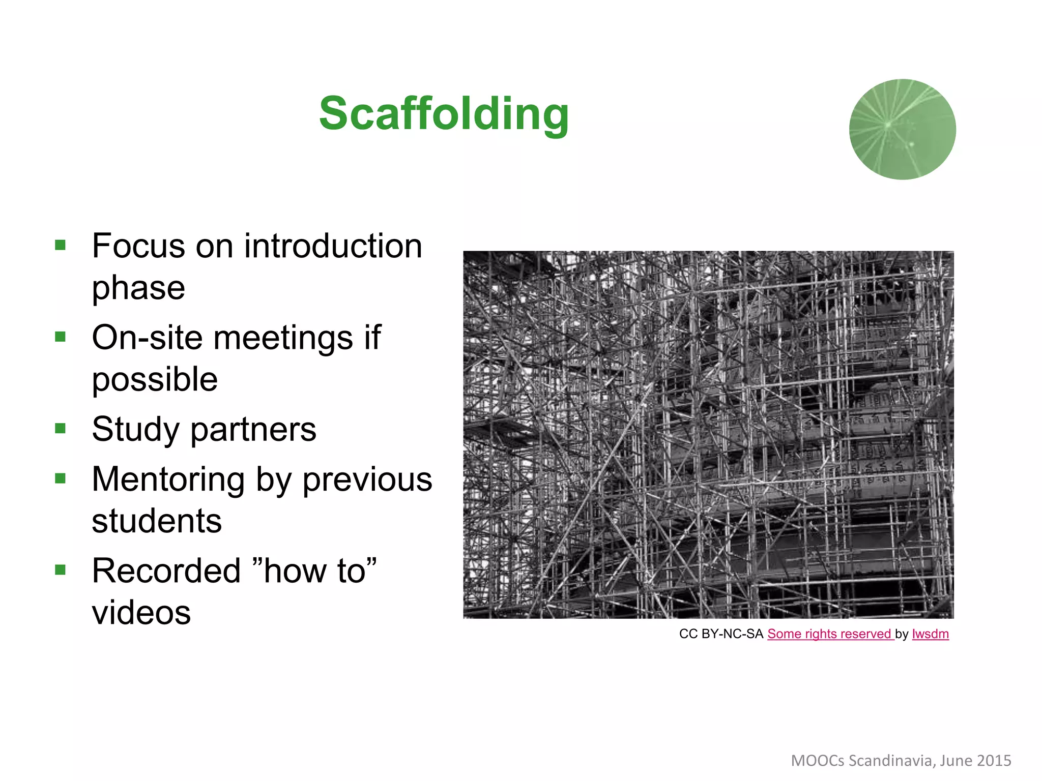 CC BY-NC-SA Some rights reserved by lwsdm
Scaffolding
 Focus on introduction
phase
 On-site meetings if
possible
 Study partners
 Mentoring by previous
students
 Recorded ”how to”
videos
MOOCs Scandinavia, June 2015
 