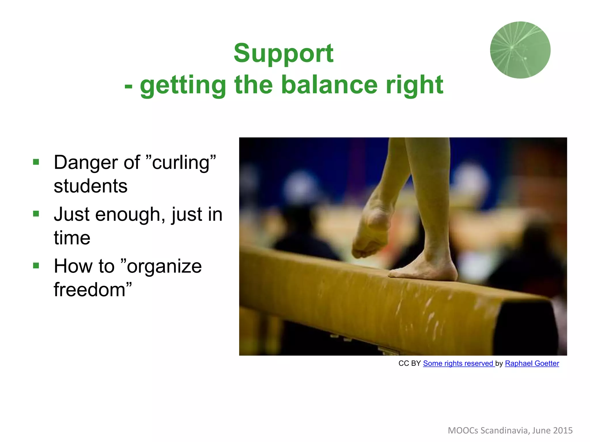 Support
- getting the balance right
CC BY Some rights reserved by Raphael Goetter
 Danger of ”curling”
students
 Just enough, just in
time
 How to ”organize
freedom”
MOOCs Scandinavia, June 2015
 