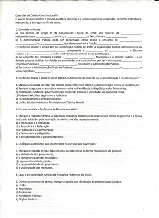 Questões de Direito Constitucional 11
                                    .
O Aluno deverá escolher 5 (cinco) questões objetivas e 5 (cinco) subjetivas, responder, de forma individual e
manuscrita, e entregar no dia da prova.

1. Complete as frases:
a) Nos termos do artigo 2Q da Constituição Federal de 1988: São Poderes da                                                                                       ,   ,
independentes e              entre si, o       .       , o Executivo e o                                                                     ~-
b) A Administração Pública pode ser conceituada como sendo o conjunto de
_______          e  .                  que desempenham a função          _
c) Conforme dispõe o artigo 18Q da Constituição Federal de 1988: A organização político-administrativa    da
_____       ~                              compreende a                 , os              ---J   o Distrito
Federal e os                    , todos autônomos, nos termos desta Constituição.
d) Ao conjunto das Entidades Estatais -                              , Municípios e O Distrito        .,       i
                                                                                                                                                  Federal - e as
demais pessoas jurídicas instituídas ou autorizadas a se constituírem por Lei - Autarquias,                                                                   -
Empresas Públicas e                                                                            , constituem    a Administração   Pública.
e) Pertencem a Administração Direta os Poderes:                                                                                             e ---,                   e
seus respectivos            _


2. Conforme dispõe o Decreto-lei nQ 200/67, a Administração                                                Indireta ou Descentralizada é constituída      por?

3. Mar'que-arespostcÍ-correta:::Nos                         termos do Decreto-lei nQ 200/67, a Administração Direta se constitui por:
a) Serviço's integradosna                         éstrutura adrninlstrativa'da Presldêncià da' República edos Mini'stérios.   '
bl.Autarquias.fundações  governamentais, empresas públicas e sociedades de economia mista.
c) Poderes Executivo, Legislativo e Judiciário.
d) Parlamentarismo e-presidencialismo.
e) União, Estados-membros, Muntcfptos.eo'üístrtto Federal. -
                                                               -   ...   '   :

4. Em que consiste o-fefiôméno da Desconcentração>.

5. Marque a respósté3:COrreta. A expressão República Federativa do Brasil reúne forma de governo e a forma
de Estado adoradas pela federação brasileira, que são, respectivamente:
ã) aMonarquia e a República.
b) a Republlcae a Federação ..
c) a Fetleraçãõ eaConfederação.-                          .
d] a Democraclae a' República. ,
e) opreslderrclallsrnd              e :parláme.ritarisrhb ..                     ,'o
      . :: " - _., '::J
                          -------    .   __   .


6. Os Órgãos autônomos são encontrados na estrutura de qual Poder?
                            -    -     -                                               I   i




7. Marque a resposta errada. Não constitui características da forma republicana de governo:
a) a eletividade dos governantes:
b) a temporariedade dos mandatos;
c)a representatividade popular;
d) a responsabilidade do governante ..
e) a vitaliciedade         dos-mandatos. '

8. Qual a personalidade Jurídica da República Federativa do Brasil.

9. Dentre as alternativas abaixo, marque a aquela que não dispõe de personalidade jurídica.
a) União.
b) Municípios.
c) Autarquias..
â) Fundações Públicas.
e) Órgãos Púbtlcos           c.
 