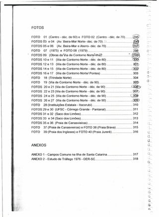 1

                                                                        f'

--~----------~-'------------,,----------                                                                     __L




                                                                                                               :.-.:. ...
               FOTOS

               FOTO     01 (Centro - déc. de 60) e FOTO 02 (Centro - déc. de 70)                       @
               FOTOS Ó3 e 04 (Av: Beira-Mar Norte- déc. de 70)                            ,            ~9"
               FOTOS 05 e 06       (Av. Beira-Mar e Aterro- déc. de 70)                                ~9 .
                                                                                                       ~v


            _ FC?TO 07 (1975) e F?TO 08 (1979)        ~                                      ~"i.2 8 .
   ".
   , ,        FOTOS 09 (Obras da Via de Contorno Norte-lIhã)...................................
                                                    ,                                             9'




               FOTOS 10 e 11 (Via de Contorno Norte - déc. de 80)                                       '
               FOTOS 12 e 13 (Via de Contorno Norte - déc. de 80)                                      ~
               FOTOS 14 e 15 (Via de Contorno Norte - déc. de 80)                                  @
               FOTOS 16 e 17 (Via de Contorno Norte/ Pontes)                                           303
               FOTO     18 (Trindade Norte)                                                            304
               FOTO     19 (Via de Contorno Norte ~déc. de 90)                                         ~
               FOTOS 20 e 21 (Via de Contorno Norte - déc. de 90)                                  ~
               FOTOS 22 e 23 (Via de Contorno Norte - déc. de 90)                   · :       ··   e            .     ,
                                                                                                                     ,r----
               FOTOS 24 e 25 (Via de Contorno Norte - déc. de 90)                                  ~
               FOTOS 26 e?-7 (Via de Contorno Norte - déc. de 90)                                  ~.
               FOTO     28 (Instituições Estatais -Itacorubi)                                          310
               FOTOS 29 e 30 (UFSC - Córrego Grande - Pantanal)                                        311
               FOTOS 31 e 32 (Saco dos Limões)                                                         312
               FOTOS 33 e 34 (Saco dos Limões)                                                         313            ",,",

               FOTOS 35 e 36 (Praia de Canasvieiras)                                                   314      ..~
                                                                                                                 -, J,......,
               FOTO     37 (Praia de Canasvieiras) e FOTO 38 (Praia Brava)                             315            1
                                                                                                                      J~
                                                                                                                     ,',
               FOTO     39 (Praia dos Ingleses) e FOTO 40 (Praia Jurerê)                               316      "'~~~
                                                                                                                •...,
                                                                                                                '~Jr",
                                                                                                                ô-1
                                                                                                                "'"/"'"'
                                                                                                                 >1 .
              ANEXOS                                                                                            <::;lI",

                                                                                                                 :'J~
              ANEXO 1 - Campos Comuns na Ilha de Santa Catarina                                        317
              ANEXO 2 - Estudo de Tráfego 1976 - DER-SC                                                318




                                                                                                                    ~J
                                                                                                                            "


                                                                                                                    :~,.j
                                                                                                                            rr-;

                                                                                                                    {~
 