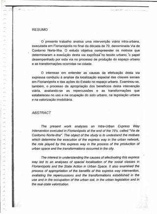 RESUMO

                    :
                                    f             _
  -----         i,                O presente trabalho analisa uma intervenção viária intra-urbana,
               .~


                ~
                    ;       executada em Florianópolis no final da década de 70, denominada Via de
 r'
               i            Contorno Norte-lIha. O estudo objetiva compreender os motivos que
                        .   determinaram a execução desta via exprêssà'no tecido urbano, "0 papel
  """""'        ~!                                                  '-o
                1
                ,
                !           desempenhado por esta via no processo de produção do espaço urbano
 r--,
               l
               ~
                            e as transformações ocorridas na cidade.
  -----
 -'
                i
  .......,
                                   O interesse em entender as causas da efetivação desta via
                            expressa conduziu à analise da localização espacial das classes sociais
  '.
                            em Florianópolis e das ações do Estado no espaço urbano. Examinou-se,
                            também, o processo de apropriação dos benefícios desta intervenção
                            viária, avaliando-se    as repercussões   e as transformações      que-
                            estabeleceu no uso e na ocupação do solo urbano, na legislação urbana
               .: i
                            e na valorização imobiliária .



               .- I-        ABSTRACT

                    ,
r-                 l

               ~
 ~                  "              The present work analyses an -Intra-Urban Express Way
~                           Intervention executed in Floríanópolis at the end of the 70's, called "Via de
               x
r
                    ,       Contorno Norte-Ilha The object of the study is to undestand the motives
                                                li.

               i.   i
~                           which detennine the execution of lhe express way in the urban network,
r'-,                ,       the role played by this expressway in the process of the production of
/"                         urban space and the transfonnations occurredin the city.
                    s
           !
r'            ,1
     !
r""'
                                    The interest in understanding the causes of efectivating this express
A              e    ~       way led to an analyses of spacial localisation of the social classes in
,.-..
                            Floríanópolis and the State Action in Urban Space. It a/so examined -the
--Z
                            process of appropríation of the benefits of this express way intervention,
r
      )
                            avaliatingthe repercussions and the transfonnations established in the
-<
    I
                            use and in the occupation of the urban soi/, in the urban /egislation and in
r....

  j
                            the real-state valorízation.
r'

     )
.......,

.......,
    )
r=;
     ,f

rr-;

r'
 
