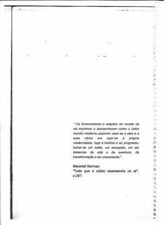 ..;:..,"                 ...•-_ ...-~
....:....-   _ ...•.   ,'                     .--.-.' .•... ---;




                            ,
                            ~
                            ..




                                                                                                                        ,       ,-




                                                                                                                       ,i!"'-""
                                                                                                                      "":,,;,




                        )    j




                        ..
                         ,
                       > '




                        :    ;




                                                                                                                      .......•...
                                                                                                                        '~




                                                                                                                       •
                                                                                                                       ','h,
                                                                                                                             '!
                       ;. f

                                                                   " Os fomentadores e adeptos do mundo da
                                                                                                                                "
                                                                                                                             ..,-

                                                                                                                        ,~

                                                                   via expressa o apresentavam como o único           c'j:
                                                                   mundo moderno possível: opor-se a eles e a
                                                                   suas   obras    era    opor-se     à própria
                                                                   modernidade, fugir-à história. e ao progresso,
                                                                   tornar-se um ludita, um escapista, um ser
                                                                   temeroso   da   vida   e   da    aventura,   da    ~
                                                                                                                      ~'1
                                                                                                                      -,,;.---.,
                                                                   transformação e do crescimento. "

                                                                                                                             ."
                                                                   Marshall Berman.                                    u-
                                                                                                                      ~JJ
                                                                   "Tudo que é sólido desmancha no ar",               ~",




                                                                   p.297.'

                                                                                                                       Gk
                                                                                                                        r"'
                                                                                                                      "0;'#"-.
                                 ..;:.




                                                                                                                      c:·
                                                                                                                      '<4~

                                                                                                                      e
                                                                                                                      ~
                                                                                                                                "
                                                                                                                      ~ r=,

                                                                                                                      •
                                                                                                                     ',.:&.
                                                                                                                                '"'"



                                                                                                                                "
 