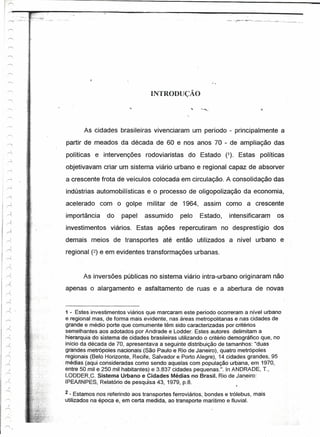 INTRODUÇÃO
 ·,.-...;,. .




                        As cidades brasileiras vivenciaram um período - principalmente a
                 partir de meados da década de 60 e nos anos 70 - de ampliação das
                 políticas e intervenções rodoviaristas do Estado (1). Estas políticas
                objetivavam criar um sistema viário urbano e regional capaz de absorver
                a crescente frota de veículos colocada em circulação. A consolidação das
                indústrias automobilísticas e o processo de oligopolização da economia,
                acelerado com o golpe militar de 1964, assim como a crescente
                importância      do    papel    assumido      pelo    Estado,    intensificaram     os
                investimentos viários. Estas ações repercutiram no desprestígio dos
                demais meios de transportes até então utilizados a nível urbano e
                regional (2) e em evidentes transformações urbanas.


                       As inversões públicas no sistema viário intra-urbano originaram não
                apenas o alargamento e asfaltamento de ruas e a abertura de novas


                1 - Estes investimentos viários que marcaram este período ocorreram a nível urbano
                e regional mas, de forma mais evidente, nas áreas metropolitanas e nas cidades de
                grande e médio porte que comumente têm sido caracterizadas por critérios
                semelhantes aos adotados por Andrade e Lodder. Estes autores delimitam a
                hierarquia do sistema âecidades brasileiras Litilizando o critério demográfico que, no
                inicio da década de 70, apresentava a seguinte distribuição de tamanhos: "duas
                grandes metrópoles nacionais (São Paulo e Rio de Janeiro), quatro metrópoles
                regionais (Belo Horizonte, Recife, Salvador e Porto Alegre), 14 cidades grandes, 95
                medias (aqui consideradas como sendoáquelas com população urbana, em 1970,
  J             entre 50 mil e 250 mil habitantes) e 3.837 cidades pequenas.". In ANDRADE, T.,
r---            LODDER,C. Sistema Urbano e Cidades Médias no Brasil. Rio de Janeiro:
                IPEAlINPES, Relatório de pesquísa 43, 1979, p.8."

                 2 - Estamos nos referindo aos transportes ferroviários, bondes e trólebus, mais
                'utilizados na época é, em certa medida, ao transporte marítimo e fluvial.

 J.



                                                                                                           ~
                                                                                                         . .
 