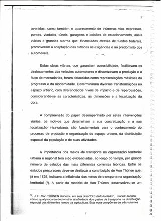 " .... -: ... """'.,.,;   .'




                                                                                                                                    2

                                                                                                                                                       .-"

                avenidas, como também o aparecimento                                   de inúmeras vias expressas,
                pontes, viadutos, túneis, garagens e bolsõés                                  de estacionamento,                anéis

                viários e' grandes aterros que, financiados através de fundos federais,
                promoveram a adaptação das cidades às exigências e ao predomínio dos                                                       
                                                                                                                                                  er-.
                automóveis.                                                          .••   ......•••...                   li'
                                                                                                                                        --,)      ''::::'''c




                              Estas obras viárias, que garantiam acessibilidade,                                   facilitavam os
                deslocamentos dos veículos automotores e dinamizavam a produção e o
                fluxo de mercadorias, foram difundidas como representações máximas do

    :..;,
                progresso e da modemidade. Determinaram diversas transformações no
                espaço urbano, com diferenciados níveis de impacto e de repercussões,                                                            (~
                considerando-se. as características,                             as dimensões e a localização da                                 '..i,
                                                                                                                                                         "

                                                                                                                                                    . />
                obra.


                            A compreensão do papel desempenhado                                           por estas intervenções                   ."J

                                                                                                                                                 :: ./------
                viárias,                  os motivos que determinam                a sua concretização                 e a sua                       .. '
                                                                                                                                                          I

                localização                            intra-urbana,   são fundamentais    para o conhecimento                    do             (j~
                                                                                                                                                          h
                processo de produção e organização do espaço urbano, da distribuição
                                                                                                                                                 ;;.)"
                espacial da população e de suas atividades.                                                                                      .~
                                                                                                                                                 i~---..
                                                                                                                                                 ~,---.
                                                                                                                                                 ;>~.~
.           $
c.          •




                                                                                                                                                 ~"
                            A .importância dos meios de transporte na organização territorial
                urbana e regional tem sido evidenciadas, ao longo do tempo, por grande
                número de estudos das mais diferentes correntes teóricas.                                              Entre os                 t~
                                                                                                                                                3~
                estudos precursores deve-se destacar a contribuição de Von Thünen que,                                                           :J~
                                                                                                                                               . ,'1
                já em 1826, indicava a influência dos meios de transporte na organização                                                         "-4~

                territorial                       (3). A partir do modelo de Von Thünen, desenvolveu-se                          um



                3 - J. H. Von THÜNEN elaborou em sua obra "O Estado Isolado", modelo teórico
                com o qual procuroudemonstrara    influência dos gastos de transporte na distribuição
                espacial dos diferentes ramos da agricultura. Esta obra compõe-se detrês volumes .
 