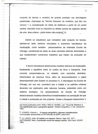 :~ ·_:_-'.;Jr":~:~~--
             -
                                                                                                              3.


                          conjunto de teorias e modelos de grande prestígio nas abordagens
                              positivistas, chamadas de "família thüniana" de modelos, que têm em
                          comum ":..a consideração do efeito da          oistencie:« partir de um ponto
                              central, mercado rural ou industrial ou distrito central de negócios dentro
                         ~ de uma área urbana - ...
                                                 sobre áreas não-centrais" (4).
                                                                     ..•. ------

                                    Dentre os estudiosos que compõem este conjunto de teorias,
                          alinham-se tanto teóricos         vinculados    à economia neoclássica da
                          localização, como também            pesquisadores da chamada Escola de
                          Chicago, constituindo-se estas as duas correntes teóricas dominantes e
                          que fundamentam numerosos trabalhos que tratam da produção do
                          espaço.


                                    A teoria neoclássica desenvolveu modelos teóricos da localização,
                          focalizando o equilíbrio entre os custos da terra e transporte. Esta
                          corrente      comprometeu-se,     no   entanto,    com    conceitos      abstratos,
                          distanciados da natureza física, além de desconsiderarem o papel
                          desempenhado pelo Estado no processo (5). A abordagem da Escola de
                          Chicago, por sua vez, considera que a cidade e os padrões urbanos
                          deveriam ser explicados pela natureza humana, entendida como um
                          sistema       ecológico.   Os    pesquisadores     da    Escola     de    Chicago
      J
"'"
                          desenvolveram modelos descritivos fundamentados na concepção de que
                          a cidade é produzida por leis próprias. Coube a Burguess desenvolver o

                          que foram publicados entre 1826 e 1863 Cf. WAIBEL, Leo. "A Lei de Thünen e a
                          sua significação para a geográfia agrária". Boletim Geográfico, n.126, maio/junho
                          1955.

                          4 - CORREA, Roberto L. . O espaço geográfico: algumas considerações.
                          Comunicação apresentada na 30ª Reunião da S8PC, julho/1978.

                           5 - Cf LlPIETZ, Alain.EI capitaly su espacio. México: Siglo XXI, 1977 ;
                           GOTIOIENER, Mark. Aprcduçãosocíat do espaço urbano. São Paulo: EOUSP,
                       "'~f993. "
 