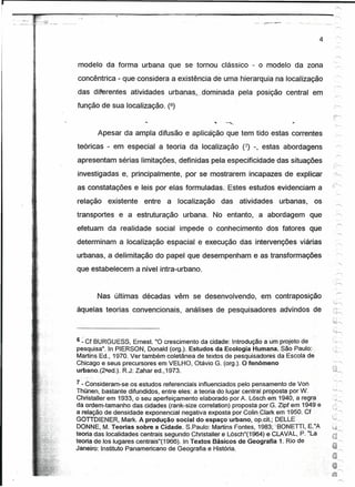 r
                  10:""   ':"   .




                                                                                              4


                                                                                                   ""."
    modelo da forma urbana que se tomou clássico - o modelo da zona
    concêntrica - que considera a existência de uma hierarquia na localização
    das diferentes atividades urbanas.jdomlnada                     pela posição central em'
    função de sua localização. (6)


           Apesar da ampla difusão e aplicaÇão que tem tido estas correntes
    teóricas - em especial a teoria da localização (7) -, estas abordagens
    apresentam sérias limitações, definidas pela especificidade das situações
    iflvestigadas e, principalmente,              por se mostrarem incapazes de explicar
    as constatações e leis por elas formuladas .. Estes estudos evidenciam a
    relação    existente            entre   a   localização   das   atividades   urbanas,    os
    transportes       e a estruturação           urbana. No entanto, a abordagem            que
    efetuam da realidade social impede o conhecimento                       dos fatores que
    determinam a localização espacial e execução das intervenções viárias
    urbanas, a delimitação do papel que desempenham e as transformações
    que estabelecem a nível intra-urbano.


           Nas últimas décadas vêm se desenvolvendo,                      em contra posição
    àquelas teorias convencionais,                análises de pesquisadores, advindos de          '.,~
                                                                                                   i,"'--


                                                                                                  •.1 •

                                                                                                  '>i;--..,




    6 ~ Cf BURGUESS,     Ernest. "O crescimento da cidade: Introdução a Um projeto de
    pesquisa". In PIERSON, Donald (org.).Estudos     da Ecologia Humana.SãoPaulo:
    Martins Ed., 1970. Ver também coletânea de textos de pesquisadores da Escola de
    Chicago e seus precursores em VELHO, Otávio G, (orq.). O fenômeno
    urbano. (2ªed.). R.J: Zahar ed. 1973.

    7 -Consideram-se os estudos referenciais influenciados pelo pensamento de Von
    Thünen, bastante difundidos,entre      eles: a teoria do lugar central proposta por W,
    Christaller em 1933, o seu aperfeiçamento elaborado por A, Lõsch em 1940, a regra
    da ordem-tamanho das cidades (rank-size correlation) proposta por.G, Ziptem 1949 e            ...•... .
                                                                                                     .~':'



    a relação de densidade exponencial negativa exposta por Colin.Clark em 1950. Cf
    GOTIDIENER;,Mark.      A produção social do espaço urbano, op.cit.; DELLE .
    DONNE, M.Teoriassobrea          Cidade. S.Paulo:Martins Fontes, 1983;''-BONETTI"E''A
    teoria das localidades centrais segundo Christallere Lõsch"(1964)~ CLAVAL, P.';La
    teoria de 105 lugarescentrais"(1966).lnTextos        Bãsicos de Geografia 1. Rio de
    Janeiro: Instituto Panamericano de Geografia e História,
 