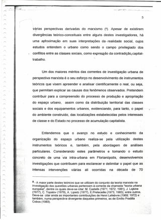 c:

  .~'.-
__0;"__
               -~     -: •. ,.-_.~
                    _o .. _       __ ~. __   .




                                                                                                                                            5


                                                 v-~ias perspectivas derivadas do marxismo (8). Apesar de existirem
                                                  divergências teórico-conceituais entre alguns destes investigadores, há
                                                  uma aproximação em suas interpretações da - realidade social, cujos
                                                 estudos entendem o urbano como sendo o campo privilegiado dos
                                                 conflitos entre as classes sociais, como expressão da contradição.,capital-
                                                 trabalho.


                                                        Um dos maiores méritos das correntes ·de·investigação urbana de
                                                 perspectiva marxista é o seu esforço no desenvolvimento de instrumentos
                                                 teóricos que visem apreender e analisar cientificamente o real, ou seja,
                                                   que permitam explicar as causas dos, fenômenos observados. Pretendem
                                                 . contribuir para a compreensão do processo de produção e apropriação
                                                 do espaço urbano,         assim como da distribuição territorial das classes
                                                 sociais e dos equipamentos urbanos, evidenciando, para tanto, o papel                          1-



                                                 do ambiente consíruído, das localizações estabelecidas pelos interesses
          ..        .,..:

                                                 de classe e doEstado no processo de acumulação capitalista.


                                                        Entendemos que o avanço                   no estudo e         conhecimento      da
                                                 organização      do    espaço      urbano       realiza-se    pela   utilização    destes
                                                 instrumentos      teóricos    e,   também,         pela      abordagem    dé      análises
                                                 particulares. Considerando estes parámetros                    e tomando -o estudo
                                                 concreto de uma' 'via intra-urbana em Florianópolis, desenvolvemos
                                                 investigações que contribuem para esclarecer e delimitar o papel que                   as
                                                 intensas     intervenções      viárias    ali     ocorridas     na   década       de   70



                                                 8 - A maior parte destes teóricos que se utilizam do conjunto da teoríarnarxísta na
                                                 investigação das questões urbanas pertencem à corrente da chamada "teoria urbana
                                                 européia", dentre os quaisdéve-se citar: M.Castells (1971;1972; 1981.), J. Lojkine
                                                 (1977), C. Topalov (1979), A. Lipietz (1977), E.Preteceille (1973; 1983),' entre outros.
                                                 Deve-se citar ainda as importantes contribuições de HenriLefebvre (1969~·1972)e·
                                                 também, numa perspectiva divergente daqueles primeiros, as de Emílio Pradiíía .
                                                 Cobos (1983).
 
