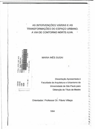 AS J.t~~tTERVENÇÕES
                   •   .---
                               VIÁR1AS E AS
                              ----.---   ••••..••   "_'_'____     _""0'-   ~••.•• ~   ,   .• _ .••.•   o




TRANSFORMAÇÕES DO ESPAÇO URBANO.
             A VIA'DE CONTORNO N6RTE-ILHA.                                                                     ,.




                                                                                                                              ,
                                                                                                                     . ,.-."




                       MARIA INÊS SUGAI                                                                                  ..í'


 Cl
 &
        '.
                                                                                                                         ".~
 ""
 U
"u
 <O
 U
 Ki
                                                                                                           J
 :!j'


 &
.rr
:>



                                                                  Dissertação Apresentada à
                       Faculdade de Arquitetura e Urbanismo da
                                                     Universidade de São Paulo para
                                                                Obtenção do Título de Mestre
                                                                                                                         (!l
                                                                                                                         '-"r-'

                                                                                                                         ~
                                                                                                                                  '"
                                    I                                                                                    '~~
             Orientador: Professor Dr. Flávio Villaça                                                                    ~J
                                                                                                                          '"

                                                                                                                         i~
                                                                                                                                    '"
                                                                                                                         {,0l
                                                                                                                                  .'"

                                                                                                                         ~~
                                                                                                                                    '"
                                                     1994                                                                ,~




                                                                                                                                    '"
                                                                                                                         ~-   -'"
                                                                                                                         '~




                                                                                                                               ~'"

                                                                                                                    ,~




                                                                                                                              ~'"

                                                                                                                         ~          ê"'

                                                                                                                         ~ ..
 