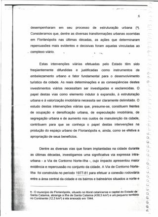 desempenharam          em     seu         processo       de      estruturação   urbana    (9).
     Consideramos que, dentre as diversas transformações urbanas ocorridas
     em Florianópolis nas últimas décadas, as ações que determinaram
     repercussões mais evidentes e decisivas foram aquelas vinculadas ao

r
I,
     complexo viário.


            Estas    intervenções        viárias          efetuadas    pelo   Estado têm      sido
     freqüentemente       difundidas           e      justificadas    .como    instrumentos    de
     erribelezamento urbano e fator fundamental para o desenvolvimento
     turístico da cidade. As reais determinações e as conseqüências destes
     investimentos viários necessitam ser investigadas e esclarecidas. O
     papel destas vias como elemento indutor à expansão, à estruturação
     urbana e à valorização imobiliária necessita ser claramente delimitado. O
     estudo destas intervenções viárias que, presume-se, constituem frentes
     de ocupação e densificação urbana, de especulação imobiliária, de
     segregação urbana e de aumento nos custos de manutenção da cidade,
     contribuem para que se conheça o papel destas intervenções na                                         .il'-
                                                                                                            '--h

     produção do espaço urbano de Florianópolis e, ainda, como se efetiva a
                                                                                                            ~.j
                                                                                                            ~~~~
     apropriação de seus benefícios.
                                                                                                           Õ~
                                                                                                            .e c

                                                                                                           .~""

            Dentre as diversas vias que foram implantadas na cidade durante
     as últimas décadas, investigamos uma significativa via expressa íntra-
                                                                      r
     urbana - a Via de Contorno Norte-Ilha -, cujo impacto apresentou maior
     evidência e repercussão no 70ríjunto da cidade. A Via de Contorno Norte-
     Ilha foi construída no período 1977-ªtpara                    efetuar a conexão rodoviária
                                         "-.   -~'--_.'

     entre a área central da cidade            e' osbaírros    e balneários situados a norte e              .c:_"
                                                                                                           ti)-
                                                                                                                 r'
                                                                                                           ·i.&
                                                                                                           t~
     9- o município de Florianópolis, situado no litoral catarinense e capital do Estado dê:
                                                                                                           ~
                                                                                                                 r'


     Santa Catarina, abrange a Ilha de Santa Catarina (438,5 km2) e um pequeno território
                                                                                                           .~~
     no Continente (12,5 km2) a ela anexado em 1944.                                       ..,
                                                                                                      ....;.€í
 
