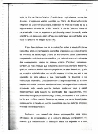 ~~ __ -__ -.~-_·,>·t_:_:_~:_~:~~ __
   ~
                            :_;_C_.~:_~-_-
               __ .. _-::...••.".            • -   -
                                                       --~--~~=-~~----~~-~---=~--------~----~------~----                    .. "••.........
                                                                                                                             "          ,~~--~.~        ..•, ~ ... .-;..,-_.,._ _"-. _-,:k.-._
                                                                                                                                                                 _            ..                 ~.__ ~_-   .




                                    ;.
                                                                                                                                                                                             7


                                    ~.
                                    ,-
                                    ;
                                                         leste da Ilha de Santa Catarina. Constituía-se, originalmente, numa das
                                    ;

                                                         diversas      proposições    viárias contidas     no Plano de Desenvolvimento
                                                                                                                >




                                                         Integradó da Grande Ffortanópoíts, elaborado no fi.nal da década de 60 e
                                                         regulamentado através da Lei No.1.440/76. A Via de Contorno Norte foi
                                                         caracterizada como via expressa e privilegia~                 como íntervençãç viária
                                                         prioritária, em desacordo com o Plano que outorgava estes atributos para
                                                        / outra via prevista na direção sul da Ilha.


                                        ~
                                                                Estes fatos indicam que as investigações sobre' a Via de Contorno
                               ,"




                                                         Norte-Ilha, além de fornecerem elementos importantes ao entendimento

                               .-
                                                         do processo de estruturação urbana de Florianópolis, ,ainda possibilitam
                                         »




                                         ,               compreender a dinâmica e os conflitos que determinaram a localização
-'"'                                                     dos equipamentos          viários     no espaço   urbano. Permitem                             esclarecer,
 .....:

-<;
                               o,        t               também, os reais motivos que induziram à execução prioritária desta via, '
 ,,--.;
                                                         quais as camadas-sociais            que se apropriaram de seus benefícios, quais
r'

'"
                                                         os impactos estabelecidos,            as transformações       ocorridas no uso e na
           )
/                                                       ocupação       do solo      urbano     e sua repercussão         na dinâmica                                       e. na
---...
 ..-<..,
           ,                                             valorização imobiliária. Considerando-se           a responsabilidade                           do Estado
      -,
,....;.,                                                 na oferta da maior parte dos serviços urbanos, em especial dos meios de
~                                                        circulação,     este    estudo      permite   também       esclarecer            qual o                            papel;
  :1
rr-.
      )                                                  desempenhado           pelo Estado na distribuição           dos equípamentos.. das
r-
       j

-'"'                                                     atividades e da população no espaço urbano, assim como a sua postura
,..---
      ~7'
                                                         frente aos conflitos sociais. Deve-se esclarecer que nesta investigação
-'"'
-------                                                  consideramos o Estado em termos monolítícos. não nos detendo em suas

'"'                                                      divisões e conflitos internos,
      ,)


."/
r"
      ./
~                                                              Definimos,        em decorrência        destas       preocupações,                       dois                 eixos
      ,;                                                                                                                                           '"
/
                                                         articulados de investigações:           a) o primeiro objetivou compreender .os
~
.--.,                                                    motivos que determinaram              a execução desta via .expressa e a.rsua
.......,

/

/'
 