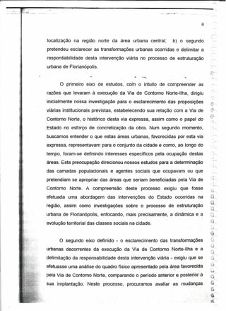 ~'.',~~~qJ.f_.....
      .~~":~~:~",,,---
          ....__
           ,........
             .   ~"""",!,!:""",",~iiiiíoiioiiioiíiioi          ",-_"""",                                   ----                          •••••• -."

                                                                                                     .~~      ..•.   ~~",

                                                                                                                                             .. r"




                                                                                                                                     8


               localização                   na reqrao norte da área urbana central;                                 b) o segundo
     ..
     .,        pretendeu esclarecer as transformações urbanas ocorridas e delimitar a
               responsabilidade                         desta intervenção viária no processo de estruturação
               urbana de Florianópolis.



                          o        primeiro eixo de estudos, com o intuito de compreender                                           as
               razões que levaram à execução da Via de Contorno Norte-Ilha, dirigiu
               inicialmente nossa investigação para o esclarecimento das proposições
               viárias institucionais previstas, estabelecendo sua relação com a Via de
                                                                                                                                              .:"'i-
               Contorno Norte, o histórico desta via expressa, assim como o papel do
                                                                                                                                               ~.""




               Estado no esforço de concretização                                 da obra. Num segundo momento,
                                                                                                                                                      J
                                                                                                                                                        -----..
               buscamos entender o que estas áreas urbanas, favorecidas por esta via
                                                                                                                                              ,




               expressa, representavam para o conjunto da cidade e como, ao longo do
               tempo, foram-se definindo interesses específicos pela ocupação destas
    '.
               áreas. Esta preocupação direcionou nossos estudos para a determinação
               das camadas .populacionais                                  e agentes sociais que ocupavam ou que
                                                                                                                                               ~. ,-
                                                                                                                                                <
               pretendiam se apropriar das áreas que seriam beneficiadas pela Via de                                                          -;h
                                                                                                                                              ...     ~,




               Contorno                Norte. A compreensão                     deste   processo    exigiu                   que fosse
                                                                                                                                              '0~,
               efetuada uma abordagem                                das intervenções      do Estado· ocorridas                     na        U~
                                                                                                                                                  .''}
                                                                                                                                              ~~
               região, assim como investigações                                  sobre o processo de estruturação                             ;..~
                                                                                                                                              "'-'~~
               urbana de Florianópolis, enfocando, mais precisamente, a dinâmica e a                                                          l~~
                                                                                                                                              '.;.;1_



               evolução territorial das classes sociais na cidade.                                                                             ..--.'
                                                                                                                                               :~j--.....,

                                                                                                                                              ~
                                                                                                                                              •.'V-J'"
                                                                                                                                               -,.•
                                                                                                                                               ~ __
                          o       segundo eixo definido - o esclarecimento                         das transformações
                                                                                                                                              ü_
               urbanas decorrentes da execução da Via de Contorno Norte-lIha e a                                                               .n>
                                                                                                                                               (J
                                                                                                                                                  r>.~
               delimitação da responsabilidade                               desta intervenção viária - exigiu que se                          !~.;
                                                                                                                                               .' --"
                                                                                                                                              <;dl~~
               efetuasse uma análise do quadro físico apresentado pela área favorecida                                '.'~
                                                                                                                                              C~           -<:
               pela Via de Contorno Norte, comparando o período anterior e postertorsà                                                        ~J
                                                                                                                                              '~~


               sua implantação.                         Neste processo,          procuramos   avaliar' as' mudanças .                                      --..
                                                                                                                                               .~
                                                                                                                                                  ~


                                                                                                                                         ;~:'.:~
 