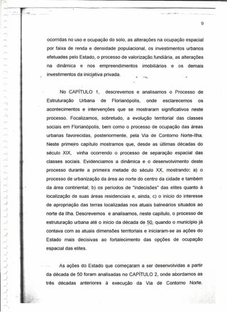 ---------------------------------~--------------------------------------
~-        .._":.""- -....,        ,'.




                                                                                                                                       9

r-,                      ,    ;




-'""'                   ,,                  ocorridas no uso e ocupação do solo, as alterações na ocupação espacial
~.                       ,
                              1

                         i
                                            por faixa de renda e densidade populacional, os investimentos urbanos
~                        ,
                         ~                  efetuades pelo Estado, o processo de valcrizaçâotundlárla,                    as alterações
'"'                     ,
                        1
                              ;
                         j
                        .~                  na     dinãmica    e   nos    empreendimentos            imobiliários     e    os   demais
                        ~
"'.                    J,
                        ~
                        .~                  investimentos da inicLativa privada.
r-.
                        ~,
                        ~l
                         r
-",o                    ~,

                        .~
                        'l.
,-...                   J.
                        ",i
                                                    No CAPíTULO          1,    descrevemos       e analisamos        o Processo de
~
                        ~
--1
                                            Estruturação       Urbana         de    Florianópolis,    .onde        esclarecemos      os
A'i                                         acontecimentos      e intervenções que se mostraram -significativos neste
   -
r--,
                                            processo.    Focalizamos,         sobretudo, a evolução territorial           das classes
~
                                            sociais em Florianópolis, bem como o processo de ocupação das áreas
                                            urbanas favorecidas,        posteriormente,      pela Via de Contorno Norte-Ilha.
                                            Neste primeiro capítulo mostramos que, desde as últimas décadas do
                                            século XIX,       vinha ocorrendo o processo de separação espacial das
,..,.
                                            classes sociais. Evidenciamos             a dinâmica e o desenvolvimento              deste
                                            processo durante a primeira metade' do século ~,                        mostrando: a) o
                                            processo de urbanização da área ao norte do centro da cidade e também
                                            da área continental: b) os periodosde "indecisões" das elites quanto à

~
     .i                                     localização de suas áreas residenciais e, ainda, c) o início do interesse
                                            de apropriação das terras localizadas nos atuais balneários situados ao
                                            norte da Ilha. Descrevemos             e analisamos, neste cap.ítulo, o processo de
                                            estruturação urbana até o início da década d~.. Q. quando o município já
                                                                                          §
                                            contava com as atuais dimensões territoriais e iniciaram-se as ações do
                                            Estado mais decisivas             ao fortalecimento      das opções        de ocupação
                                            espacial das elites.


                                                    As ações do Estado que começaram a ser desenvolvidas a partir
                                            da década de 50 foram analisadas no CAPíTULO 2, onde abordamos as
                                            três   décadas     anteriores      à execução        da Via       de    Contorno     Norte .



     .;
 