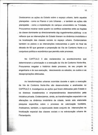 r            .
    ~~,:.-.~.~;~.~---.~----~~--~~----~~~------------------                                          .._.>~>.~~~--=---.----.~-_-_c-_-._-_
                                                                                                                                     ..__-~-:-:
                                                                                                                                      -


                                                                                                                                10


                               Destacamos as ações do Estado sobre o espaço urbano, tanto aquelas
                               planejadas - como os Planos e leis Urbanas -, e também as ações não
                               planejadas - como a- implantação do campus universitário na Trindade:
                               Procuramos mostrar neste quadro os conflitos existentes entre as frações
                                                                                                                                           :}.~;,...........".
                                                                                                                                           ~.:,}
                               da-classe dominante no direcionamento dos in~stimentos                        públicos        ecos
                               reflexos que as intervenções do Estado tiveram na dinâmica imobiliária e
                           I   na localização        das classes sociais no espaço urbano. Evidenciamos
                                                 )

                               também os planos eas              intervenções rodoviaristas         a partir do final da
                               década de 60 que geraram a proposição da Via de Contorno Norte e a
                               conjuntura política e econômica que permitiu este processo.


                                      No    CAPíTULO         3    são       esclarecidos    os    acontecimentos             que
                               determinaram. a priorização e a execução da Via de Contorno Norte-Ilha.
                               Procuramos       resgatar o histórico           deste processo,      de seu projeto de
                                                                                                                                             ,-~."!
                                                                                                                                            {j,..-.."
                               engenharia e de sua execução,                descrevendo os estudos, os custos e as
                               desapropriações efetivadas.
                                                                                                                                          'O~
                                                                                                                                            .."
                                                                                                                                           _,        .1
                                                                                                                                             ..;.:j,....--.
                                     As transformações urbanas ocorridas durante e após a execução
                               da Via de Contorno            Norte-Ilha      são desenvolvidas         e analisadas            no
                                                                                                                                            ~~
                                                                                                                                            ~~
                               CAPíTULO 4.i Investigamos as ações que foram efetivadas pelo Estado e
                                                                                                                                             -'"
                                                                                                                                            't,,3r-"
                               os diversos       investimentos       e empreendimentos             desenvolvidos            pela            ;:-1
                                                                                                                                            ;.~-----

                               iniciativa privada. Evidenciamos, ainda, as transformações espaciais eas                                     tJ"
                                                                                                                                             .n
                                                                                                                                                "p--"
                               alterações   na dinâmica          imobiliária     da cidade, tendo sido elaborada                            i~~
                                                                                                                                            ·w~
                               pesquisa     específica       sobre      o    processo      de    valorização        fundiária.
                               Analisamos, também, a repercussão deste conjunto de intervenções na
                               localização espacial das classes sociais e na estruturação urbana de
                               Florianópolis.
 