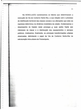 i r-.



r                        -.-   ~    .~~-·'~7 -.
                                            .:."
                                                     '.",;. <.;::."'.- ..•.•
                                                           ...



I    r....    ·"~5 ..__--,
       ~,:··~~~:..;.               "-      .__ ...                 - ..- .




                                                                                                                                11


                                                                       Na ~ONCLUSÃO esclarecemos os fatores que determinaram a
                                           execução da Via de Contorno Norte-Ilha,                  a sua relação   com o processo
                                           de distribuíção territorial das classes sociais e as alterações que esta via
                                           expressa determinou na dinâmica ímobüiárta da cidade. Evidenciamos o

                                           desempenho do Estado neste processo ~                         suas ações fr~nte aos
                                           interesses de classe e à distribuição dos equipamentos e serviços
                                           públicos. Analisamos, finalmente, as principais transformações urbanas
                                           observadas, delimitando o papel da Via de Contorno Norte-Ilha na
                                           estruturação intra-urbana de Florianópolis .


     .~
                ~

     "-
     .~
                ~
      "


     '"'
     ~
     r-<
           
     ~
     ..-.,;

     -r-,
     ...-.i,I


     ~
     r-
           i
     ~
     ~
     ~
           )
     A

    r--.
    ..-<,
           }
     """
     ,-.,
       )
     rr-;

           ,                                                                                                         ."
    r--.
           )
    .,-.,


     '"

     ..-,  )




    /'
 