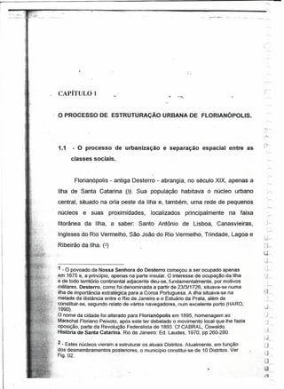 p,~~:_,~---~,~--~~~~~;~----~-~,~.~,~~.~,----~--------------~--~~--
'''':'.;:&'.'
                                                                                                          ._~-1'   .. __ . __ .~
                                                                                                                            ~




                                                                                                                                   -rr-">;

                    CAPÍTULO 1                                                                                                         ---   .............•.




                   o PROCESSO          DE ESTRUTURAÇÃO             URBANA DE FLORIANÓPOLlS.




                    1.1       - O processo de urbanização e separação espacial entre as
                          classes sociais.


                              Florianópolis - antiga Desterro - abrangia, no século XIX, apenas a
                    Ilha de Santa Catarina ar). Sua população habitava o núcleo urbano
                                                                                                                                   -         /,
                   central, situado na orla oeste da Ilha e, também, uma rede de pequenos
                   núcleos e - suas proximidades, localizados principalmente na faixa
                   litorânea da Ilha, a saber: Santo Antônio de Lisboa, Canasvieiras,                                              ,     .}~

                    Ingleses do Rio Vermelho, São João do Rio Vermelho, Trindade, Lagoa e
                   Ribeirão da Ilha. (2)
                                                                                                                                   (.J~
                                                                                                                                       ,)",
                                                                                                                                       :'1 .
                  'if~O     povoado de Nossa Senhora do Desterro começou a ser ocupado apenas                                      --11""--"



                    ,er,n :1675 e, aprincípio, apenasna parte insular. O interesse de ocupação da ,Ilha
                     éde tódo território continental adjacente deu-se, fundamentalmente, por motivos
                    :militares. Desterro, como-foi denominada a partir de 23/3/1726, situava-se numà
                :~ - ilha de importância estratégica para a Coroa Portuguesa. A ilha situava-se na
                  :metade da distância entre o Rio de Janeiro e o Estuário da Prata, além de
                  ~;.:~cdnstituir-se,segundo relato de vários navegadores, num excelente porto (HARO,
                  ;'-1990),
                                                                                                                                       . j
                   .O-nome da cidade foi alterado para Florianópolis em 1895, homenagem ao                                         ";~-.......

                  -~;MarechalFloriano Peixoto, após este ter debelado o movimento local que lhe fazia
                 'oposição,parte    da Revolução Federalista de 1893. Cf CABRAL, Oswaldo.
                 --HistóriadeSantaCatarina.      Rio de Janeiro: Ed. Laudes,1970, pp 260-:280.

                    2
                   _ - Estes núcle~s vieram a estruturar os atuais Distritos. Atualmente, em função
                   .dos desmernbramentos-posteriores,   o município constitui-se de 10 Distritos. Ver
                    Fig.02.
 