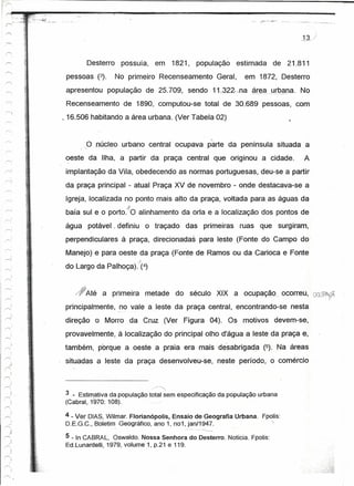 .n.,;'

                        Desterro    possuía,        em      1821,   população     estimada    de 21.811
                 pessoas (3).      No primeiro Recenseamento             Geral,     em 1872, Desterro
                 apresentou população de 25.709, sendo 11.322- .na área__
                                                                        l:1Iº-ªna. No
                 Recenseamento de 1890, computou-se total de 30.689 pessoas, com
                ~16.506 habitando a área urbana. (Ver Tabela 02)
                                                                                                     "


                        Ooúcleo     .. rbano central ocupava parte da península situada a
                                     u

    ---- .       oeste da Ilha, a partir da praça central que originou a cidade.                          A
                 implantação da Vila, obedecendo as normas portuguesas, deu-se a partir
    r--, ,
                 da praça principal - atual Praça XV de novembro - onde destacava-se a
                 Igreja, localizada no ponto mais alto da praça, voltada para as águas da
                 baía sul e o porto.10 alinhamento da orla e a localização dos pontos de
                 água   potável. definiu        o traçado       das primeiras     ruas que surgiram,
                 perpendiculares à praça, direcionadas para leste (Fonte do Campo do
                 Manejo) e para oeste da praça (Fonte de Ramos ou da Carioca e Fonte
                                           .;
, r-;           do Largo da Palhoça). (4)
            )
I   r>;



    ,.-.;
            ,       /1Até    a primeira         metade       do século XIX a ocupação               ocorreu, OWPt)~
            ,
    r--;'        principalmente, _~o vale a .leste da praça central, encontrando-se nesta
                direção   o Morro da Cruz (Ver Figura 04). Os motivos                         devem-se,
            I
    r>
                 provavelmente, à localização do principal olho d'água a leste da praça e,
                também, porque a oeste a praia era mais cesabríqada                       (5). Na áreas
                 situadas a leste da praça desenvolveu-se,               neste período, o comércio


                                                 /---""'"




                3 _ Estimativa da população total sem especificação da população urbana
                (Cabral, 1970: 108).

                4 - Ver DIAS, Wilmar. Florianõpolis, Ensaio de Geografia        Urbana.   Fpolis:
                D.EG.C., Boletim Geográfico, ano 1, no1, jan/1947.

                 5 - In CABRAL, Oswaldo. Nossa Senhora do Desterro. Notícia. Fpolis:
                 Ed.Lunardelli, 1979, volume .1, p.21 e 119.
 