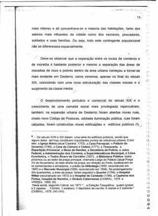 r==

      ._;:,""_(~'!"""l;""·.~-_-"""""----~~~----""""'-~~~------_I!!!!!                           .... ..-.. -,-.,.-,~_- ,--.-_~-~III
                                                                                                 -_."""",::"-:...~,,,,--."
                                                                                                         _.. .. .."'"_."
                                                                                                                    -_
                                                                                                                     ....
                                                                                                                       _._---"'.
                                                                                                                                       :-':,
          5í
                                                                                                                       14          i
                                                                                                                       Y
          }      ,



                               mais intenso e ali concentrava-se a maioria das habitações, tanto dos
                               setores mais influentes da cidade como' dos escravos, pescadores,
                               soldados e suas famílias. Ou seja, todo este contingente populacional
                               não se diferenciava espacialmente.


                                 /' Deve-se observar que a separação entre os locais de comércio "e
                                 1/


                               de moradia é bastante posterior e mesmo a separação das áreas de
                               moradias de ricos e pobres dentro da área urbana começou a tomar-se
           '>.       ;




                               mais evidente em Desterro, como veremos, apenas no final do século
                               XIX, coincidindo com uma nova estruturação das classes sociais e o
                               surgimento da classe média.
                                                                 ~
                                                                                                                                          -.,      -
                                      O~~'y()I~~~ent~           p()~l!§!"i_~e _~.o!!1.~rc_ia~ século {~
                                                                                           do                      e .o
                               crescimento de uma camada social mais privilegiada repercutiram,
                               também, na expansão urbana de Desterro: foram abertas novas ruas,
                               criado novo Código de Posturas, adotada iluminação pública, ruas foram                                      _.~


                               calçadas, foram construídas novas edificações e edifícios públicos (6);?/                               ~,J~
                                                                                                                                       ,'1 -
                                                                                                                                       '''. J,..,--..




                               6 - Do século XVIII e XIX datam uma série de edifícios públicos, sendo que
                               alguns deles até hoje constituem importantes pontos de referência urbana. Entre
                               eles: a Igreja Matriz (atual Catedral, 1753), a Casa Paroquial, o Palácio do
                               Governo (1780), a Casa da Câmara e Cadeia (1771), a Tesouraria,           a                             .('1
                               Repartição Provincial, a Mesa de Rendas, a Secretaria de Polícia, o Juízo                               '"J,.--.,
                         Jí"
                               Federal, a Administração     dos Correios, a Superintendência      Municipal, a Caixa                   ~)-"
                               Econômica, o Teatro Álvaro de Carvalho (1857) , a Biblioteca Pública- todos
                               próximos ou ao redor da praça principal, chamada Largo do Palácio (atual Praça
                                                                                                                                        J~
                               XV de Novembro); do lado direito da praça, em direção ao Porto, localizavam-se
                                                                                                                                       €::;~
                                                                                                                                        ·~0
                                                                                                                                        {~J
                               os comerciantes e armadores, o prédio, da Alfândega (1850, reconstruído em                                ",!;, ~   -r--,
                               1887) e o Mercado Municipal (1850, reconstruído em 1898). No prolongamento
                               dos quarteirões, a leste da praça, foram erguidos o Quartel (1794), o Hospital
                               Militar (reconstruídoem 1872) e o Hospital de Caridade (1789), a Capitania dos
                               Portos, Hospital de Marinha, o Ginásio Catarinense (CABRAL, 1979 é
                 -:.
                               VÃRZEA, 1900:30).                                         .
                                Havia ainda, segundo Cabral, em 1871 "... a Estação Telegráfica, quatro igrejas
                               e 2 capelas .., 3 fontes, 1 estaleiro, 2 depósitos de carvão, 6 olarias e zcaríocas."
                               (CABRA L, 1979: 242-243).
 
