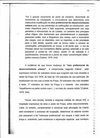 --~~,~~.~~--~~~~~--"--~~~-----------------
~-   .---~.~~:
     ~     .: --~~-'~~. -
                     --


                                                                                                              16

                                                                                                                        ,~




                                   "Foi O grande movimento do porto de Desterro, decorrente do                     ":.-....-


                                  incremento da navegação, a circunstencis que detenninou uma
                                  indiscutível modificação do eixo preferencial do desenvolvimento                           --"
                                  urbano pois, se n~e'imórdios   as edificaçães se construíram com
              j
                                  maior frequéncia para -õ-78do- esquerdo, principalmente nas ruas
             ~.
                                  paralelas e transversais às da Cadeia, no caminho dos principais
                                  olhos d'água," dos mananciais que dessedentavam a população,
                                  passaram então, com a frequéncia dos navios, com o movimento
                                  das cargas, com os depósitos, com os trapiches, a dar prioridade                  .~



                                  para o lado direito, quando nele se tomou maior o número de
                                  construções, principalmente as novas, à tal ponto que a rua 'do
                                  Prfncipe (atual rua Conselheiro Mafra) ganhou extensão e só nela
                                              )

                                  passaram a contar-se 197 casas, sendo 31 de .sobreao e 3
                                  assobradados, tomando-se o ponto de maior concentração deles."
                                  (grifos nossos) (Cabral, 1979: 243)


                                  A evidência de que houve mudança do "eixo preferencial do
                            desenvolvimento       urbano"   é comprovada,    segundo   Cabral,           pelo
                            expressivo número de sobrados novos que surgiram nas ruas situadas a
                            oeste da Praça. Em 1876, do total de 144 sobrados de uso particular, 66                          ,"
                            localizavam-se nas ruas a oeste da Praça, 39 sobrados nas ruas situadas
                            a léste, 17 sobrados ao redor da Praça e o restante         dos sobrados
                            "espalhavam-se pelas outras ruas (...) no meio do casario miúdo. "(Cabral,

                            1979: 244).

                                          .                                     <~               i····   ")


                                  Houve, sem dúvida, durante a segunda metade do século'XI~,                  a
                            ocupação expressiva da área a oeste da Praça, antes desconsiderada.
                                                                                                                   '.",~
                            Cabe, no entanto, complementar     e recoloear esta afirmação de Cabral
                                                                                                                             ~
                            para esclarecer o processo de ocupação. determinar os setores sociais                  .(


                                                                                                                   ~.L;~
                                                                                                                   ~Y)




                            que passaram a ter "interesse preferencial" em ocupar o lado oeste da                  '<J----.

                            praça e, sobretudo, para evidenciar a separação espacial    que começou
 
